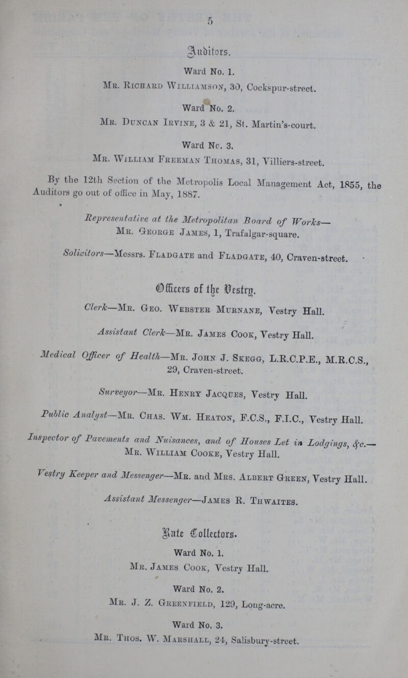 5 Auditors. Ward No. 1. Me. Richard Williamson, 30, Cock spur-street. Ward No. 2. Mb. Duncan Irvine, 3 & 21, St. Martin's-court. Ward No. 3. Mr. William Freeman Thomas, 31, Yilliers-street. By the 12th Section of the Metropolis Local Management Act, 1855, the Auditors go out of office in May, 1887. « Representative at the Metropolitan Board of Works— Mr. George James, 1, Trafalgar-square. Solicitors—Messrs. Fladgate and Fladgate, 40, Craven-street. Officer of the Vestry. Clerk—Mr. Geo. Webster Murnane, Vestry Hall. Assistant Cleric—Mr. James Cook, Vestry Hall. Medical Officer of Health—Mr. John J. Skegg, L.R.C.P.E., M.R.C.S., 29, Craven-street. Surveyor—Mr. Henry Jacques, Vestry Hall. Public Analyst—Mr. Chas. Wm. Heaton, F.C.S., F.I.C., Vestry Hall. Inspector of Pavements and Nuisances, and of Houses Let in Lodgings, <fc.— Mr. William Cooke, Vestry Hall. Vestry Keeper and Messenger—Mr. and Mrs. Albert Green, Vestry Hall. Assistant Messenger—James R. Thwaites. Rate Collctors. Ward No. 1. Mr. James Cook, Vestry Hall. Ward No. 2. Mr. J. Z. Greenfield, 129, Long-acre. Ward No. 3. Mr. Thos. W. Marshall, 24, Salisbury-street.