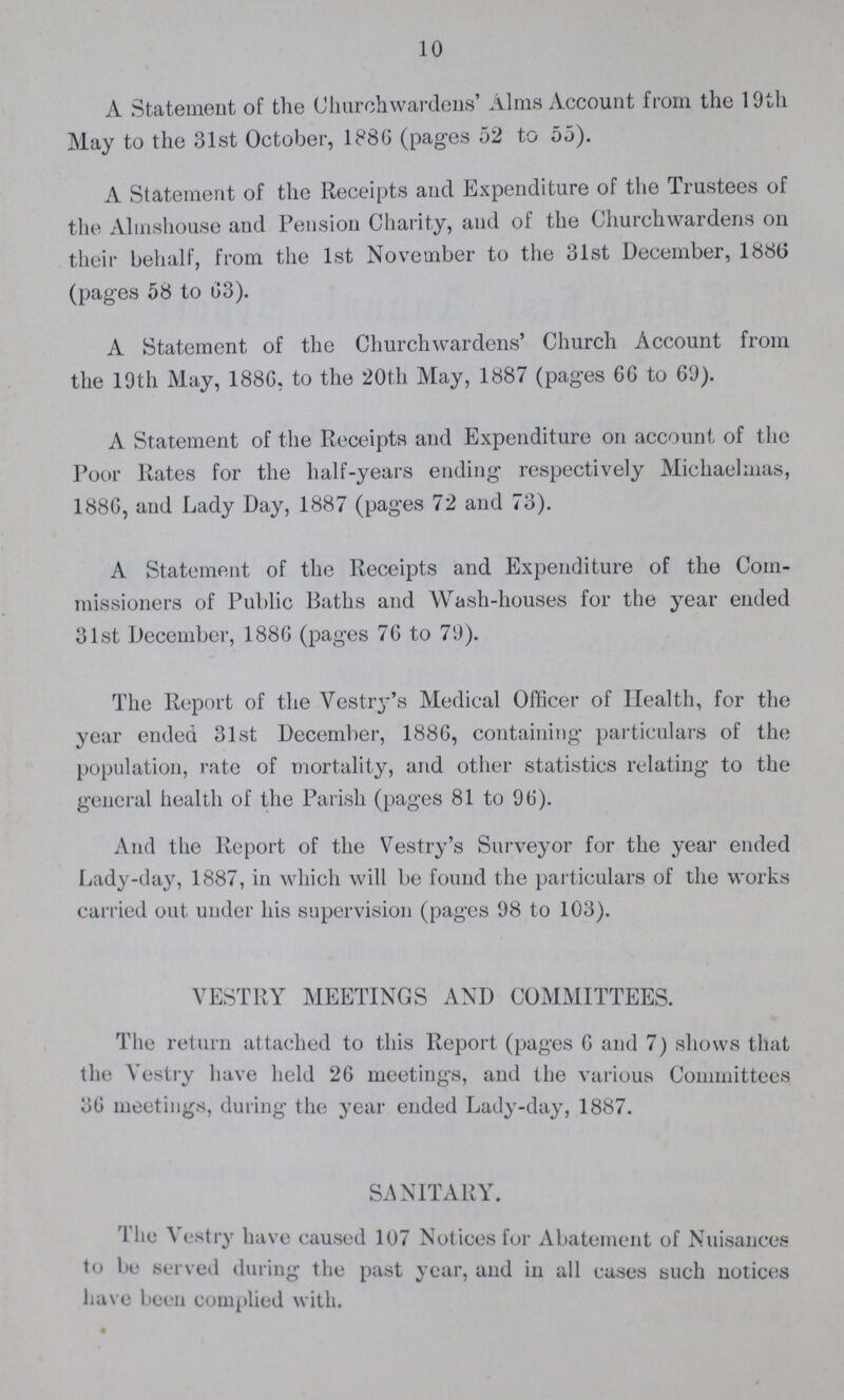 10 A Statement of the Churchwardens' Alma Account from the 19th May to the 31st October, 1886 (pages 52 to 55). A Statement of the Receipts and Expenditure of the Trustees of the Almshouse and Pension Charity, and of the Churchwardens on their behalf, from the 1st November to the 31st December, 1886 (pages 58 to 63). A Statement of the Churchwardens' Church Account from the 19th May, 1886, to the 20th May, 1887 (pages 66 to 69). A Statement of the Receipts and Expenditure on account of the Poor Rates for the half-years ending respectively Michaelmas, 1886, and Lady Day, 1887 (pages 72 and 73). A Statement of the Receipts and Expenditure of the Com missioners of Public Baths and Wash-houses for the year ended 31st December, 1886 (pages 76 to 79). The Report of the Vesti^'s Medical Officer of Health, for the year ended 31st December, 1886, containing particulars of the population, rate of mortality, and other statistics relating to the general health of the Parish (pages 81 to 96). And the Report of the Vestry's Surveyor for the year ended Lady-day, 1887, in which will be found the particulars of the works carried out under his supervision (pages 98 to 103). VESTRY MEETINGS AND COMMITTEES. The return attached to this Report (pages 6 and 7) shows that the Vestry have held 26 meetings, and the various Committees 36 meetings, during the year ended Lady-day, 1887. SANITARY. The Vestry have caused 107 Notices for Abatement of Nuisances to be served during the past year, and in all cases such notices have been complied with.