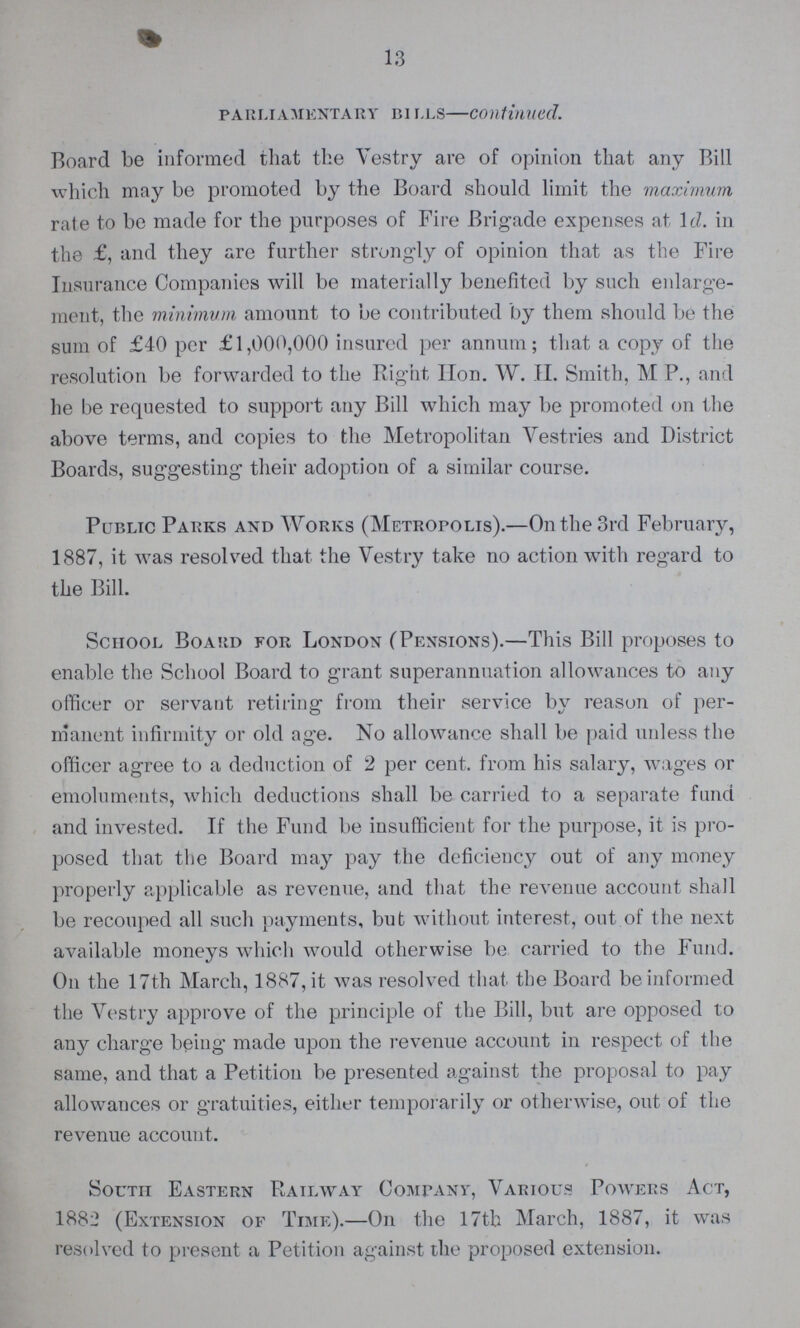 13 parliamentary bills—continued. Board be informed that the Vestry are of opinion that any Bill which may be promoted by the Board should limit the maximum rate to be made for the purposes of Fire Brigade expenses at Id. in the £, and they are further strongly of opinion that as the Fire Insurance Companies will be materially benefited by such enlarge ment, the minimum amount to be contributed by them should be the sum of £40 per £1,000,000 insured per annum; that a copy of the resolution be forwarded to the Right Hon. W. H. Smith, M P., and he be requested to support any Bill which may be promoted on the above terms, and copies to the Metropolitan Vestries and District Boards, suggesting their adoption of a similar course. Public Parks and Works (Metropolis).—On the 3rd February, 1887, it was resolved that the Vestry take no action with regard to the Bill. School Board for London (Pensions).—This Bill proposes to enable the School Board to grant superannuation allowances to any officer or servant retiring from their service by reason of per manent infirmity or old ag-e. No allowance shall be paid unless the officer agree to a deduction of 2 per cent, from his salary, wages or emoluments, which deductions shall be carried to a separate fund and invested. If the Fund be insufficient for the purpose, it is pro posed that the Board may pay the deficiency out of any money properly applicable as revenue, and that the revenue account shall be recouped all such payments, but without interest, out of the next available moneys which would otherwise be carried to the Fund. On the 17th March, 1887, it was resolved that the Board be informed the Vestry approve of the principle of the Bill, but are opposed to any charge being made upon the revenue account in respect of the same, and that a Petition be presented against the proposal to pay allowances or gratuities, either temporarily or otherwise, out of the revenue account. South Eastern Railway Company, Various Powers Act, 1882 (Extension of Time).—On the 17th March, 1887, it was resolved to present a Petition against the proposed extension.