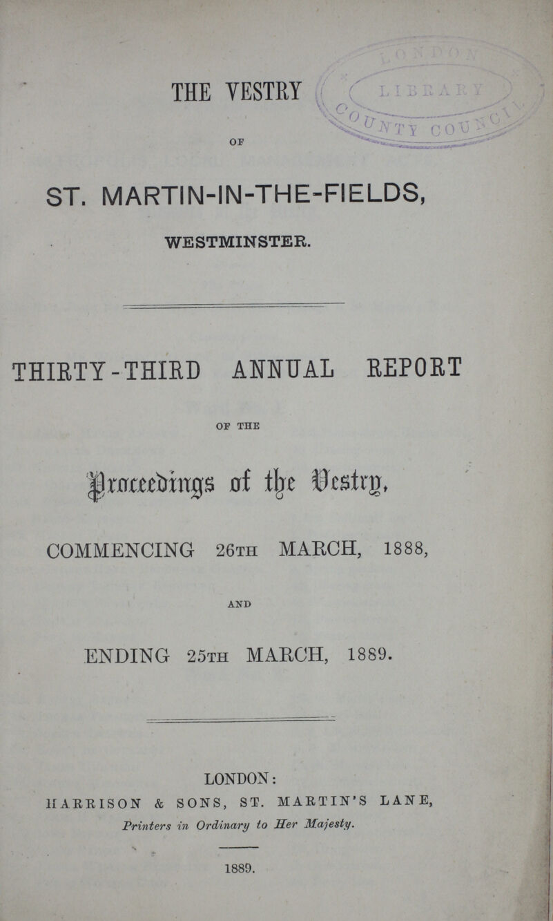 THE VESTRY OF ST. MARTIN-IN-THE-FIELDS, WESTMINSTER. THIRTY-THIRD ANNUAL REPORT of the Proceedings of the vestry, COMMENCING 26TH MARCH, 1888, and ENDING 25th MARCH, 1889. LONDON: HARRISON & SONS, ST. MARTIN'S LANE, Printers in Ordinary to Her Majesty. 1889.