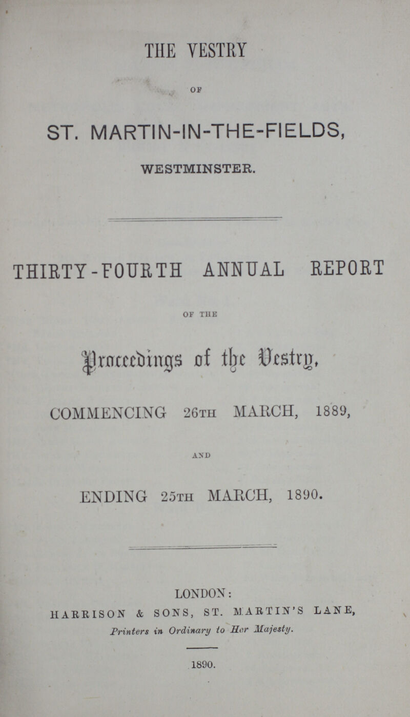 THE VESTRY OF ST. MARTIN- IN-THE-FIELDS, WESTMINSTER. THIRTY-FOURTH ANNUAL REPORT of the Proceedings of the desttrp, COMMENCING 26th MARCH, 1889, and ENDING 25th MARCH, 1890. LONDON: HARRISON & SONS, ST. MARTIN'S LANE, Printers in Ordinary to Her Majesty. 1890.