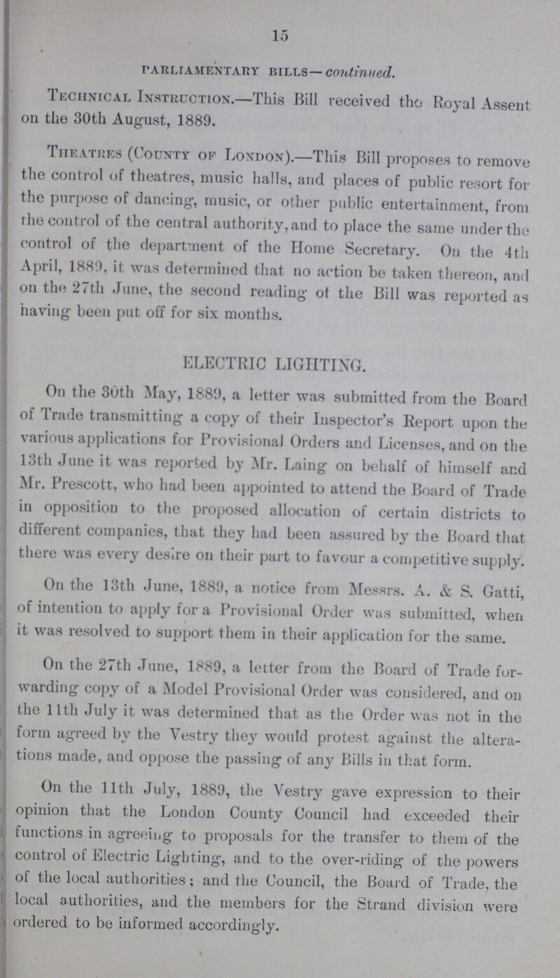 15 parliamentary bills— continued. Technical Instruction.—This Bill received the Royal Assent on the 30th August, 1889. Theatres (County of London).—This Bill proposes to remove the control of theatres, music halls, and places of public resort for the purpose of dancing, music, or other public entertainment, from the control of the central authority, and to place the same under the control of the department of the Home Secretary. On the 4th April, 1889, it was determined that no action be taken thereon, and on the 27th June, the second reading 0f the Bill was reported as having been put off for six months. ELECTRIC LIGHTING. On the 30th May, 1889, a letter was submitted from the Board of Trade transmitting a copy of their Inspector's Report upon the various applications for Provisional Orders and Licenses, and on the 13th June it was reported by Mr. Laing on behalf of himself and Mr. Prescott, who had been appointed to attend the Board of Trade in opposition to the proposed allocation of certain districts to different companies, that they had been assured by the Board that there was every desire on their part to favour a competitive supply. On the 13th June, 1889, a notice from Messrs. A. & S. Gatti, of intention to apply for a Provisional Order was submitted, when it was resolved to support them in their application for the same. On the 27th June, 1889, a letter from the Board of Trade for warding copy of a Model Provisional Order was considered, and on the 11th July it was determined that as the Order was not in the form agreed by the Vestry they would protest against the altera tions made, and oppose the passing of any Bills in that form. On the 11th July, 1889, the Vestry gave expression to their opinion that the London County Council had exceeded their functions in agreeing to proposals for the transfer to them of the control of Electric Lighting, and to the over-riding of the powers of the local authorities; and the Council, the Board of Trade, the local authorities, and the members for the Strand division were ordered to be informed accordingly.