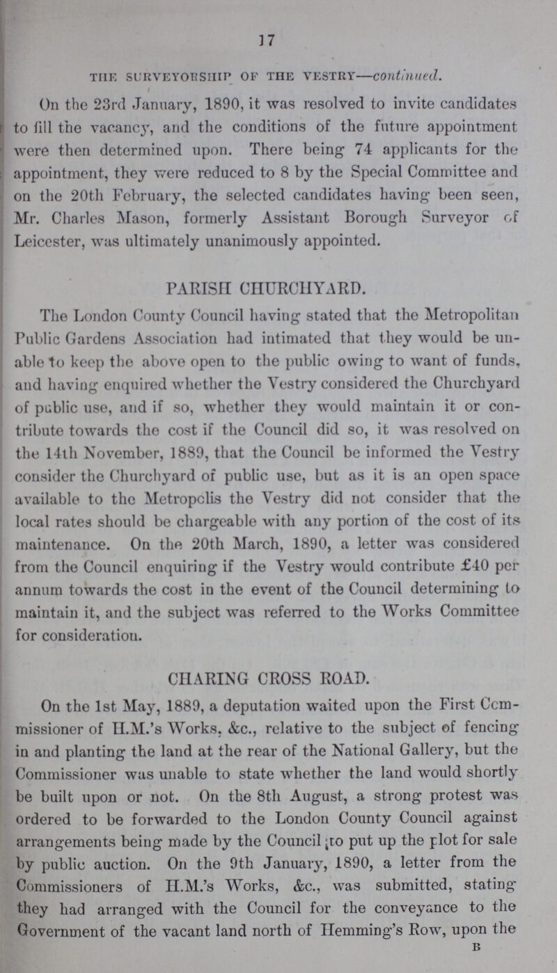 17 the surveyor ship of the vestry—continued. On the 23rd January, 1890, it was resolved to invite candidates to fill the vacancy, and the conditions of the future appointment were then determined upon. There being 74 applicants for the appointment, they were reduced to 8 by the Special Committee and on the 20th February, the selected candidates having been seen, Mr. Charles Mason, formerly Assistant Borough Surveyor of Leicester, was ultimately unanimously appointed. PARISH CHURCHYARD. The London County Council having stated that the Metropolitan Public Gardens Association had intimated that they would be un able to keep the above open to the public owing to want of funds, and having enquired whether the Vestry considered the Churchyard of public use, and if so, whether they would maintain it or con tribute towards the cost if the Council did so, it was resolved on the 14th November, 1889, that the Council be informed the Vestry consider the Churchyard of public use, but as it is an open space available to the Metropolis the Vestry did not consider that the local rates should be chargeable with any portion of the cost of its maintenance. On the 20th March, 1890, a letter was considered from the Council enquiring if the Vestry would contribute £40 per annum towards the cost in the event of the Council determining to maintain it, and the subject was referred to the Works Committee for consideration. CHARING CROSS ROAD. On the 1st May, 1889, a deputation waited upon the First Com missioner of II.M.'s Works. &c., relative to the subject of fencing in and planting the land at the rear of the National Gallery, but the Commissioner was unable to state whether the land would shortly be built upon or not. On the 8th August, a strong protest was ordered to be forwarded to the London County Council against arrangements being made by the Council;to put up the plot for sale by public auction. On the 9th January, 1890, a letter from the Commissioners of H.M.'s Works, &c., was submitted, stating they had arranged with the Council for the conveyance to the Government of the vacant land north of Hemming's Row, upon the b