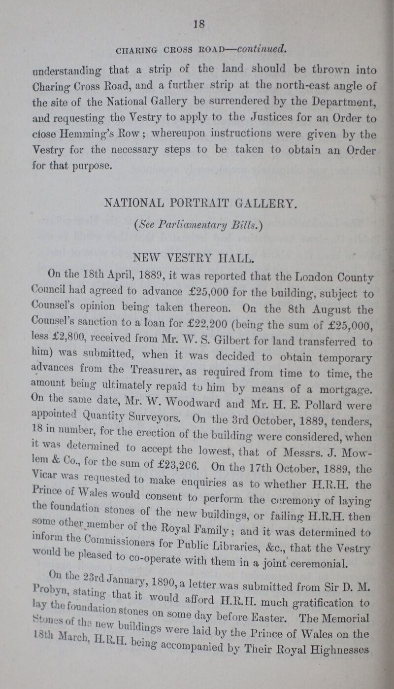 18 CIIARING CROSS ROAD—continued. understanding that a strip of the land should be thrown into Charing- Cross Road, and a further strip at the north-east angle of the site of the National Gallery be surrendered by the Department, and requesting the Vestry to apply to the Justices for an Order to close Hemming's Row; whereupon instructions were given by the Vestry for the necessary steps to be taken to obtain an Order for that purpose. NATIONAL PORTRAIT GALLERY. (See Parliamentary Bills.) NEW VESTRY HALL. On the 18th April, 1889, it was reported that the London County Council had agreed to advance £25,000 for the building, subject to Counsel's opinion being taken thereon. On the 8th August the Counsel's sanction to a loan for £22,200 (being the sum of £25,000, less £2,800, received from Mr. W. S. Gilbert for land transferred to him was submitted, when it was decided to obtain temporary advances from the Treasurer, as required from time to time, the amount being ultimately repaid to him by means of a mortgage. On the same date, Mr. W. Woodward and Mr. II. E. Pollard were appointed Quantity Surveyors. On the 3rd October, 1889, tenders, 18 in number, for the erection of the building were considered, when it was determined to accept the lowest, that of Messrs. J. Mow lem & Co., for the sum of £23,206. On the 17th October, 1889, the Vicar was requested to make enquiries as to whether H.R.H. the prince of Wales would consent to perform the ceremony of laying the foundation stones of the new buildings, or failing H.R.H. then some other member of the Royal Family; and it was determined to inform the Commissioners for Public Libraries, &c., that the Vestry would be pleased to co-operate with them in a joint ceremonial. On the 23rd January,1890, a letter was submitted from Sir D. M. Probyn stating that it would afford H.R.H. much gratification to lay the foundation stones on some day before Easter. The Memorial Stones of the new buldings were laid by the Prince of Wales on the 18th H.R.H. being accompanied by Their Royal Highnesses