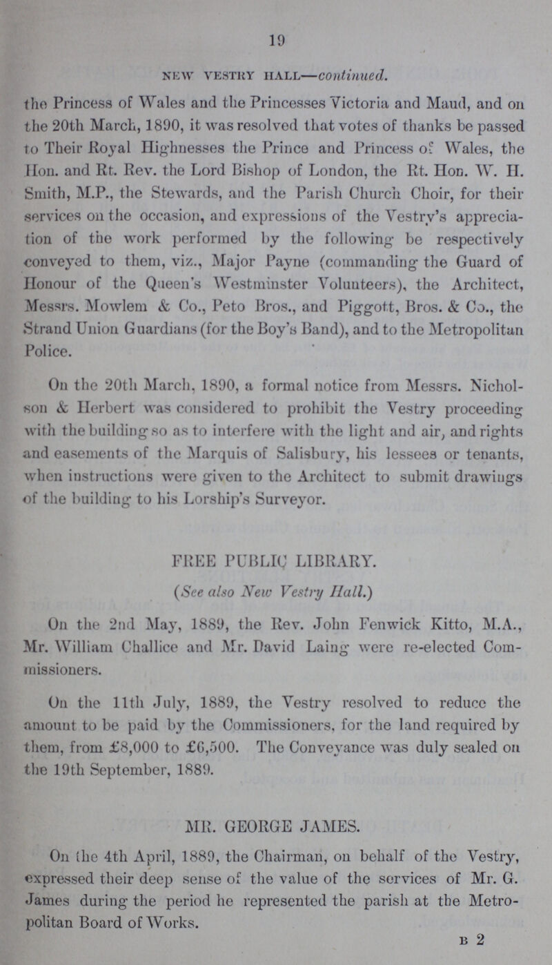 19 new vestry hall—continued. the Princess of Wales and the Princesses Victoria and Maud, and on the 20th March, 1890, it was resolved that votes of thanks be passed to Their Royal Highnesses the Prince and Princess of Wales, the Hon. and Rt. Rev. the Lord Bishop of London, the Rt Iod. W. H. Smith, M.P., the Stewards, and the Parish Church Choir, for their services on the occasion, and expressions of the Vestry's apprecia tion of the work performed by the following be respectively conveyed to them, viz., Major Payne (commanding the Guard of Honour of the Queen's Westminster Volunteers), the Architect, Messrs. Mowlem & Co., Peto Bros., and Piggott, Bros. & Co., the Strand Union Guardians (for the Boy's Band), and to the Metropolitan Police. On the 20th March, 1890, a formal notice from Messrs. Nichol son & Herbert was considered to prohibit the Vestry proceeding with the building so as to interfere with the light and air, and rights and easements of the Marquis of Salisbury, his lessees or tenants, when instructions were given to the Architect to submit drawiugs of the building to his Lorship's Surveyor. FREE PUBLIC LIBRARY. (See also New Vestry Hall.) On the 2nd May, 1889, the Rev. John Fenwick Kitto, M.A., Mr. William Challice and Mr. David Laing were re-elected Com missioners. On the 11th July, 1889, the Vestry resolved to reduce the amount to be paid by the Commissioners, for the land required by them, from £8,000 to £6,500. The Conveyance was duly sealed on the 19th September, 1889. MR. GEORGE JAMES. On the 4th April, 1889, the Chairman, on behalf of the Vestry, expressed their deep sense of the value of the services of Mr. G. James during the period he represented the parish at the Metro politan Board of Works. b 2