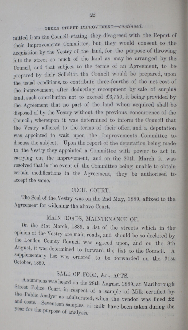 22 green street improvement—continued. mitted from the Council stating they disagreed with the Report of their Improvements Committee, but they would consent to the acquisition by the Vestry of the land, for the purpose of throwing, into the street so much of the land as may be arranged by the Council, and that subject to the terms of an Agreement, to be prepared by their Solicitor, the Council would be prepared, upon the usual conditions, to contribute three-fourths of the net cost of the improvement, after deducting recoupment by sale of surplus land, such contribution not to exceed ±'6,750, it being provided by the Agreement that no part of the land when acquired shall be disposed of by the Vestry without the previous concurrence of the Council; whereupon it was determined to inform the Council that the Vestry adhered to the terms of their offer, and a deputation was appointed to wait upon the Improvements Committee to discuss the subject. Upon the report of the deputation being made to the Vestry they appointed a Committee with power to act in carrying out the improvement, and on the 20tli March it was resolved that in the event of the Committee being unable to obtain certain modifications in the Agreement, they be authorised to accept the same. CECIL COURT. The Seal of the Vestry was on the 2nd May, 1889, affixed to the Agreement for widening the above Court. MAIN ROADS, MAINTENANCE OF. On the 21st March, 1889, a list of the streets which in the opinion of the Vestry are main roads, and should be so declared by the London County Council was agreed upon, and on the 8th August, it was determined to forward the list to the Council. A supplementalry list was ordered to be forwarded on the 31st October, 1889. SALE OF FOOD, &c., ACTS. Asummons was heard on the 28th August, 1889, at Marlborough Street police Court, in respect of a sample of Milk certified by the public Analyst as as adulterated, when the vendor was fined £2 and costs. Seventeen samples of milk have been taken during the year for the purpose of analysis.