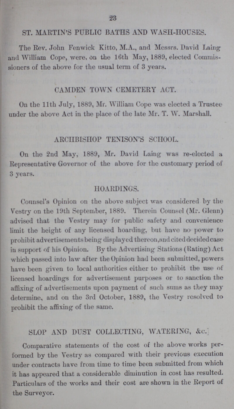 23 ST. MARTIN'S PUBLIC BATHS AND WASH-HOUSES. The Rev. John Fenwick Kitto, M.A., and Messrs. David Laing and William Cope, were, on the 16th May, 1889, elected Commis sioners of the above for the usual term of 3 years. CAMDEN TOWN CEMETERY ACT. On the 11th July, 1889, Mr. William Cope was elected a Trustee under the above Act in the place of the late Mr. T. W. Marshall. ARCHBISHOP TENISON'S SCHOOL. On the 2nd May, 1889, Mr. David Laing was re-elected a Representative Governor of the above for the customary period of 3 years. HOARDINGS. Counsel's Opinion on the above subject was considered by the Vestry on the 19th September, 1889. Therein Counsel (Mr. Glenn) advised that the Vestry may for public safety and convenience limit the height of any licensed hoarding, but have no power to prohibit advertisements being displayed thereon,and cited decidedcase in support of his Opinion. By the Advertising Stations (Rating) Act which passed into law after the Opinion had been submitted, powers have been given to local authorities either to prohibit the use of licensed hoardings for advertisement purposes or to sanction the affixing of advertisements upon payment of such sums as they may determine, and on the 3rd October, 1889, the Vestry resolved to prohibit the affixing of the same. SLOP AND DUST COLLECTING, WATERING, &c. Comparative statements of the cost of the above works per formed by the Vestry as compared with their previous execution under contracts have from time to time been submitted from which it has appeared that a considerable diminution in cost has resulted. Particulars of the works and their cost are shown in the Report of the Surveyor.