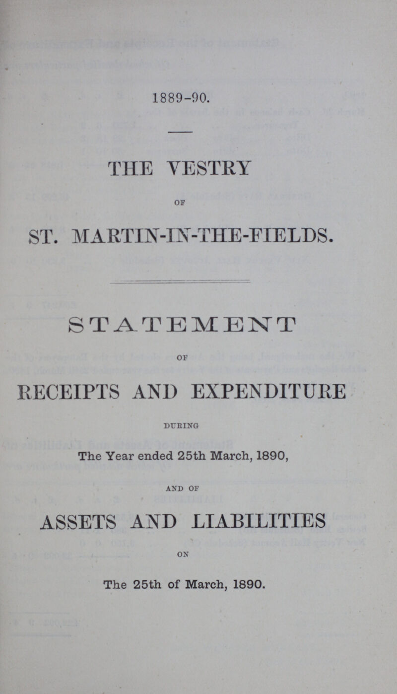 1889-90. THE VESTRY OF ST. MARTIN-IN-THE-FIELDS. STATEMENT of RECEIPTS AND EXPENDITURE During The Year ended 25th March, 1890, AND OF ASSETS AND LIABILITIES ON The 25th of March, 1890.