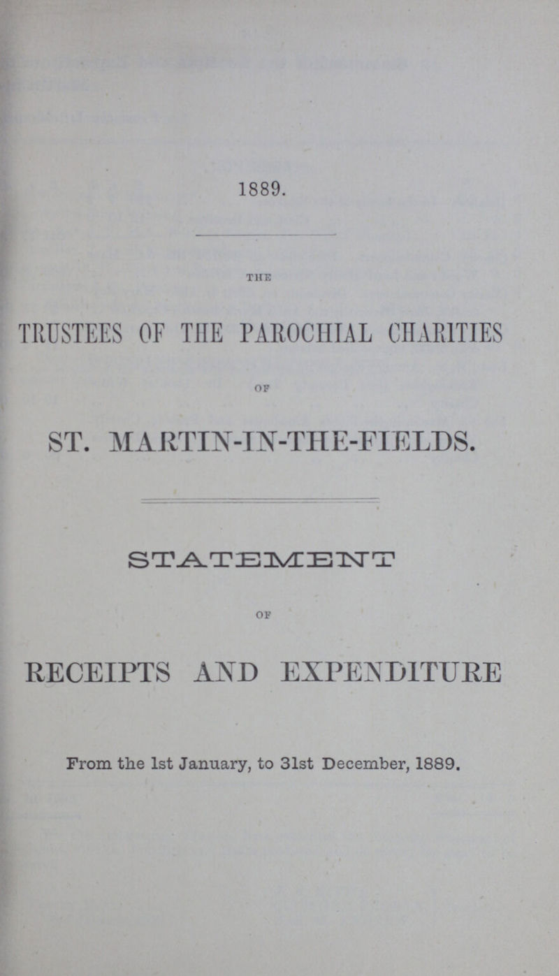 1889. the TRUSTEES OF THE PAROCHIAL CHARITIES of ST. MARTIN-IN-THE-FIELDS. STATEMENT of RECEIPTS AND EXPENDITURE From the 1st January, to 31st December, 1889.