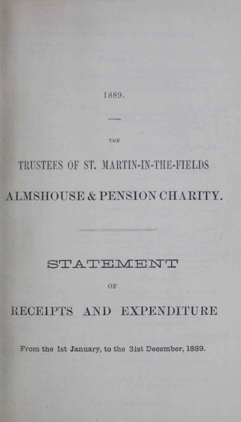 1889. THE TRUSTEES OF ST. MARTIN-IN-THE-FIELDS ALMSHOUSE & PENSION CHARITY. STATEMENT OF RECEIPTS AND EXPENDITURE From the 1st January, to the 31st December, 1889.