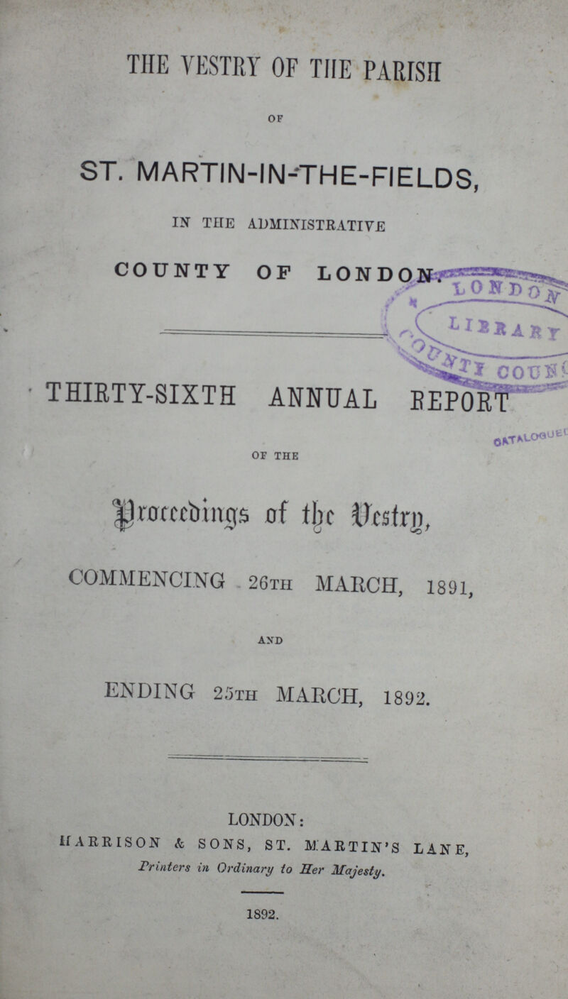 THE VESTRY OF THE PARISH of ST. MARTIN-IN-THE-FIELDS, IN THE ADMINISTRATIVE COUNTY OF LONDON. . THIRTY-SIXTH ANNUAL REPORT of the Proceeding of the Vestry, COMMENCING 26TH MARCH, 1891, and ENDING 25th MARCH, 1892. LONDON: HARRISON & SONS, ST. MARTIN'S LANE, Printers in Ordinary to Her Majesty. 1892.