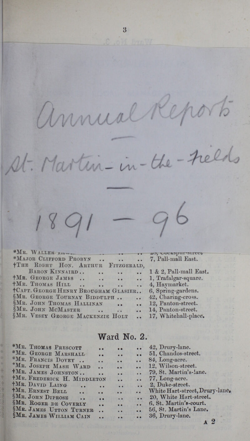 3 *Mr. WALL??? ??? *Major Clifford Probyn 7, Pall-mall East. †The RIGHT Hon. Arthur Fitzgerald, Baron Kinnaird 1 & 2, Pall-mall East. +Mr. George .Tames 1, Trafalgar-square. +Mr. Thomas Hill 4, Haymarket. +Capt. George Henry Brougham Glasier 6, Spring-gardens. §Mr. George Tournay BIDDULPH 42, Cliaring-cross. §Mr. John Thomas Hallinan 12, Panton-street. §Mr. John McMaster 14, Panton-street. §Mr. vesey George Mackenzie holt 17, Whitehall-place. Ward No. 2. *Mr. Thomas Prescott 42, Prury-lane. *Mr. George Marshall 51, Chandos-stree , *Mr. Francis Dovey *Mr. Joseph Mash Ward 12, Wilson-street . +Mr. James Johnston 79, St. Martin' s lane. +Mr. Frederick H. Middleton 77, Long-acre. +Mr. David Laing 2, Duke-Street. +Mr. Ernest Bell White Hart-street, Drury-lane §Mr. John Diprose 20,White Hart-street. §Mr. Roger de Coyerly 6, St. Martin's-court. §Mr. James Utton Turner 56, St. Martin's lane §Mr. James William Cain 36, Drury-lane. a 2