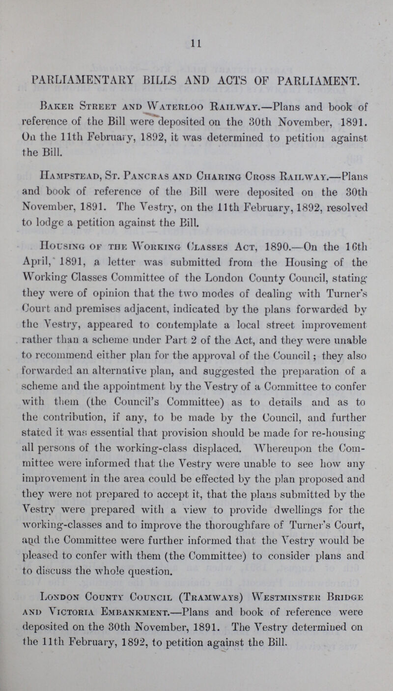 11 PARLIAMENTARY BILLS AND ACTS OF PARLIAMENT. Baker Street and Waterloo Railway.—Plans and book of reference of the Bill were deposited on the 30th November, 1891. On the 11th February, 1892, it was determined to petition against the Bill. Hampstead, St. Pancras and Charing Cross Railway.—Plans and book of reference of the Bill were deposited on the 30th November, 1891. The Vestry, on the 11th February, 1892, resolved to lodge a petition against the Bill. Housing of the Working ('lasses Act, 1890.—On the 16th April, 1891, a letter was submitted from the Housing of the Working Classes Committee of the London County Council, stating they were of opinion that the two modes of dealing with Turner's Court and premises adjacent, indicated by the plans forwarded by the Vestry, appeared to contemplate a local street improvement rather than a scheme under Part 2 of the Act, and they were unable to recommend either plan for the approval of the Council; they also forwarded an alternative plan, and suggested the preparation of a scheme and the appointment by the Vestry of a Committee to confer with them (the Council's Committee) as to details and as to the contribution, if any, to be made by the Council, and further stated it wast essential that provision should be made for re-housing all persons of the working-class displaced. Whereupon the Com mittee were informed that the Vestry were unable to see how any improvement in the area could be effected by the plan proposed and they were not prepared to accept it, that the plans submitted by the Vestry were prepared with a view to provide dwelling's for the working-classes and to improve the thoroughfare of Turner's Court, and the Committee were further informed that the Vestry would be pleased to confer with them (the Committee) to consider plans and to discuss the whole question. London County Council (Tramways) Westminster Bridge and Victoria Embankment.—Plans and book of reference were deposited on the 30th November, 1891. The Vestry determined on the 11th February, 1892, to petition against the Bill.