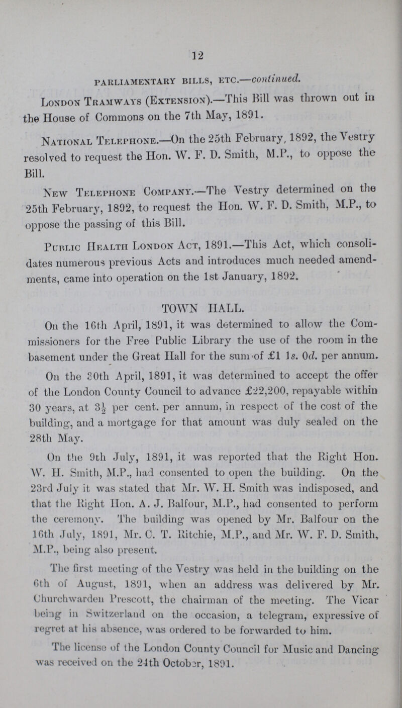 12 parliamentary bills, etc.—continued. London Tramways (Extension).—This Bill was thrown out in the House of Commons on the 7th May, 1891. National Telephone.—On the 25th February, 1892, the Vestry resolved to request the Hon. W. F. D. Smith, M.P., to oppose the Bill. New Telephone Company.—The Vestry determined on the 25th February, 1892, to request the Hon. W. F. D. Smith, M.P., to oppose the passing of this Bill. Public Health London Act, 1891.—This Act, which consoli dates numerous previous Acts and introduces much needed amend ments, came into operation on the 1st January, 1892. TOWN HALL. On the 16th April, 1891, it was determined to allow the Com missioners for the Free Public Library the use of the room in the basement under the Great Hall for the sum of £1 Is. 0d. per annum. On the 80th April, 1891, it was determined to accept the offer of the London County Council to advance £22,200, repayable within 30 years, at 3½ per cent. per annum, in respect of the cost of the building, and a mortgage for that amount was duly sealed on the 28th May. On the 9th July, 1891, it was reported that the Right Hon. W. H. Smith, M.P., had consented to open the building-. On the 23rd July it was stated that Mr. W. II. Smith was indisposed, and that the Right Hon. A. J. Balfour, M.P., had consented to perform the ceremony. The building was opened by Mr. Balfour on the 16th July, 1891, Mr. C. T. Ritchie, M.P., and Mr. W. F. D. Smith, M.P., being also present. The first meeting of the Vestry was held in the building on the 6th of August, 1891, when an address was delivered by Mr. Churchwarden Prescott, the chairman of the meeting. The Vicar being in Switzerland on the occasion, a telegram, expressive of regret at his absence, was ordered to be forwarded to him. The license of the London County Council for Music and Dancing* was received on the 24th October, 1891.