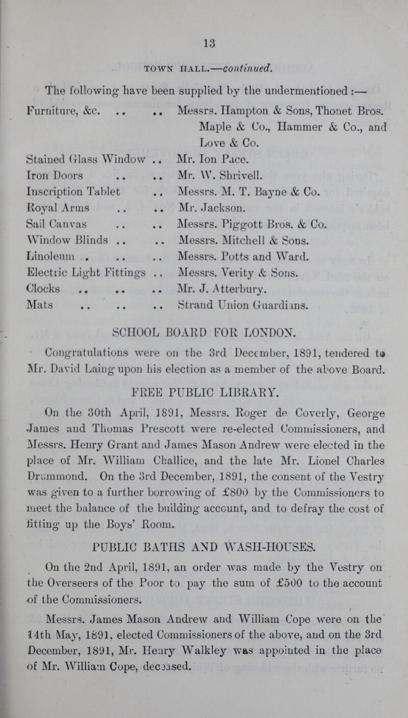 13 town hall.—continued. The following have been supplied by the undermentioned:— Furniture, &c. Messrs. Hampton & Sons, Thonet Bros. Maple & Co., Hammer & Co., and Love & Co. Stained Glass Window Mr. Ion Pace. Iron Doors Mr. \V. Shrivell. Inscription Tablet Messrs. M. T. Bajme & Co. Royal Arms Mr. Jackson. Sail Canvas Messrs. Piggott Bros. & Co. Window Blinds Messrs. Mitchell & Sons. Linoleum Messrs. Potts and Ward. Electric Light Fittings Messrs. Verity & Sons. Clocks Mr. J. Atterbury. Mats Strand Union Guardians. SCHOOL BOARD FOR LONDON. Congratulations were on the 3rd December, 1891, tendered ta Mr. David Laing upon his election as a member of the above Board. FREE PUBLIC LIBRARY. On the 30th April, 1891, Messrs. Roger de Coverly, George James and Thomas Prescott were re-elected Commissioners, and Messrs. Henry Grant and James Mason Andrew were elected in the place of Mr. William Challice, and the late Mr. Lionel Charles Drummond. On the 3rd December, 1891, the consent of the Vestry was given to a further borrowing of £800 by the Commissioners to meet the balance of the building account, and to defray the cost of titling up the Boys' Room. PUBLIC BATHS AND WASH-HOUSES. On the 2nd April, 1891, an order was made by the Vestry on the Overseers of the Poor to pay the sum of £500 to the account of the Commissioners. / Messrs. James Mason Andrew and William Cope were on the 14th May, 1891, elected Commissioners of the above, and on the 3rd December, 1891, Mr. Henry Walkley was appointed in the place of Mr. William Cope, dec3ased.