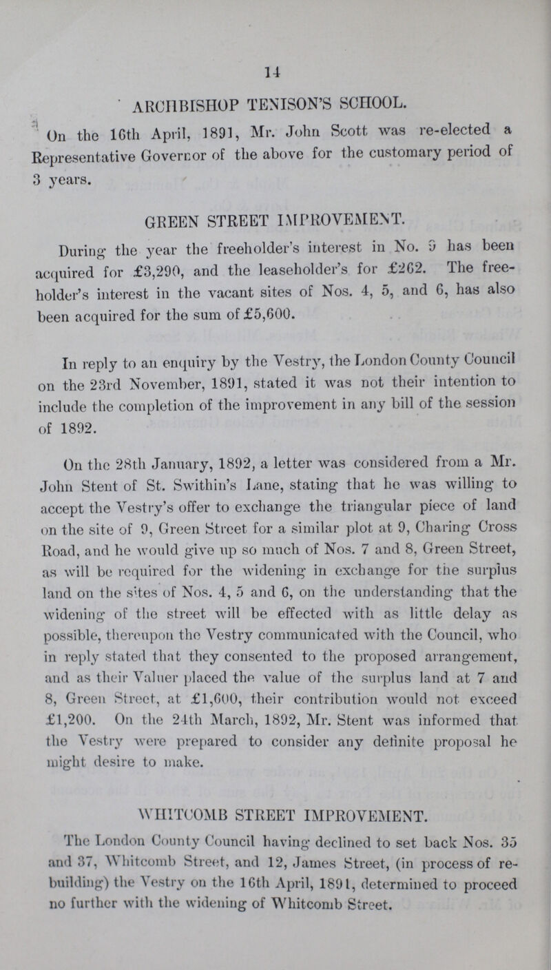 14 ' ARCHBISHOP TENISON'S SCHOOL. On the 16th April, 1891, Mr. John Scott was re-elected a Representative Governor of the above for the customary period of 3 years. GREEN STREET IMPROVEMENT. During the year the freeholder's interest in No. 9 has been acquired for £3,290, and the leaseholder's for £262. The free holder's interest in the vacant sites of Nos. 4, 5, and 6, has also been acquired for the sum of £5,600. In reply to an enquiry by the Vestry, the London County Council on the 23rd November, 1891, stated it was not their intention to include the completion of the improvement in any bill of the session of 1892. On the 28th January, 1892, a letter was considered from a Mr. John Stent of St. Swithin's Lane, stating that he was willing to accept the Vestry's offer to exchange the triangular piece of land on the site of 9, Green Street for a similar plot at 9, Charing Cross Road, and he would give up so much of Nos. 7 and 8, Green Street, as will be required for the widening in exchange for the surplus land on the s'tes of Nos. 4, 5 and 6, on the understanding that the widening of the street will be effected with as little delay as possible, thereupon the Vestry communicated with the Council, who in reply stated that they consented to the proposed arrangement, and as their Valuer placed the value of the surplus land at 7 and 8, Green Street, at £1,600, their contribution would not exceed £1,200. On the 24th March, 1892, Mr. Stent was informed that the Vestry were prepared to consider any delinite proposal he might desire to make. WHITCOMB STREET IMPROVEMENT. The London County Council having declined to set back Nos. 35 and 37, Whitcomb Street, and 12, James Street, (in process of re building) the Vestry on the 16th April, 1891, determined to proceed no further with the widening of Whitcomb Street.