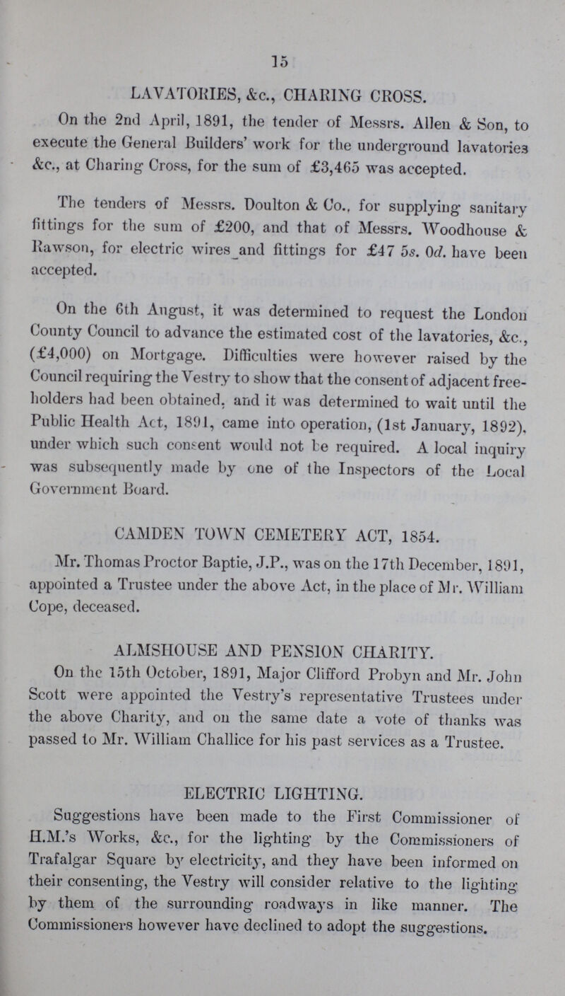 15 LAVATORIES, &c., CHARING CROSS. On the 2nd April, 1891, the tender of Messrs. Allen & Son, to execute the General Builders' work for the underground lavatories &c., at Charing Cross, for the sum of £3,465 was accepted. The tenders of Messrs. Doulton & Co., for supplying sanitary fittings for the sum of £200, and that of Messrs. Woodhouse & Rawson, for electric wires and fittings for £47 5s. 0d. have been accepted. On the 6th August, it was determined to request the London County Council to advance the estimated cost of the lavatories, &c., (£4,000) on Mortgage. Difficulties were however raised by the Council requiring the Vestry to show that the consent of adjacent free holders had been obtained, and it was determined to wait until the Public Health Act, 1891, came into operation, (1st January, 1892), under which such consent would not be required. A local inquiry was subsequently made by one of the Inspectors of the Local Government Board. CAMDEN TOWN CEMETERY ACT, 1854. Mr. Thomas Proctor Baptie, J.P., was on the 17th December, 1891, appointed a Trustee under the above Act, in the place of Mr. William Cope, deceased. ALMSHOUSE AND PENSION CHARITY. On the 15th October, 1891, Major Clifford Probyn and Mr. John Scott were appointed the Vestry's representative Trustees under the above Charity, and on the same date a vote of thanks was passed to Mr. William Challice for his past services as a Trustee. ELECTRIC LIGHTING. Suggestions have been made to the First Commissioner of H.M.'s Works, &c., for the lighting by the Commissioners of Trafalgar Square by electricity, and they have been informed on their consenting, the Vestry will consider relative to the lighting by them of the surrounding roadways in like manner. The Commissioners however have declined to adopt the suggestions.