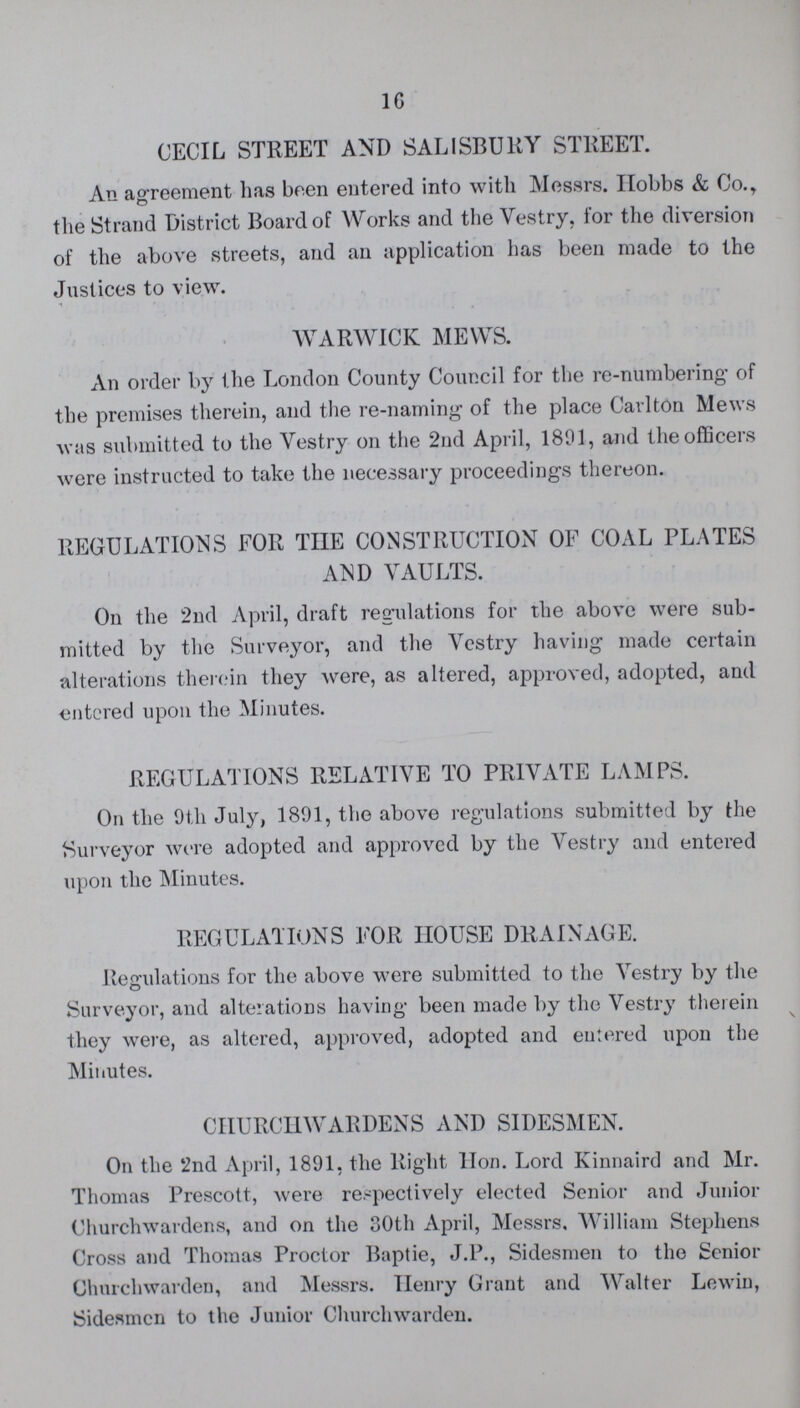 16 CECIL STREET AND SALISBURY STREET. An agreement has been entered into with Messrs. Hobbs & Co. the Strand District Board of Works and the Vestry, for the diversion of the above streets, and an application has been made to the Justices to view. WARWICK MEWS. An order by the London County Council for the re-numbering' of the premises therein, and the re-naming of the place Carlton Mews was submitted to the Vestry on the 2nd April, 1891, and the officers were instructed to take the necessary proceedings thereon. REGULATIONS FOR TIIE CONSTRUCTION OF COAL PLATES AND VAULTS. On the 2nd April, draft regulations for the above were sub mitted by the Surveyor, and the Vestry having made certain alterations therein they were, as altered, approved, adopted, and entered upon the Minutes. REGULATIONS RELATIVE TO PRIVATE LAMPS. On the 9th July, 1801, the above regulations submitted by the Surveyor were adopted and approved by the Vestry and entered upon the Minutes. REGULATIONS FOR HOUSE DRAINAGE. Regulations for the above were submitted to the Vestry by the Surveyor, and alterations having been made by the Vestry therein they were, as altered, approved, adopted and entered upon the Minutes. CHURCHWARDENS AND SIDESMEN. On the 2nd April, 1801, the Right Hon. Lord Kinnaird and Mr. Thomas Prescott, were respectively elected Senior and Junior Churchwardens, and on the 30th April, Messrs, William Stephens Cross and Thomas Proctor Baptie, J.P., Sidesmen to the Senior Churchwarden, and Messrs. Henry Grant and Walter Lewin, Sidesmen to the Junior Churchwarden.