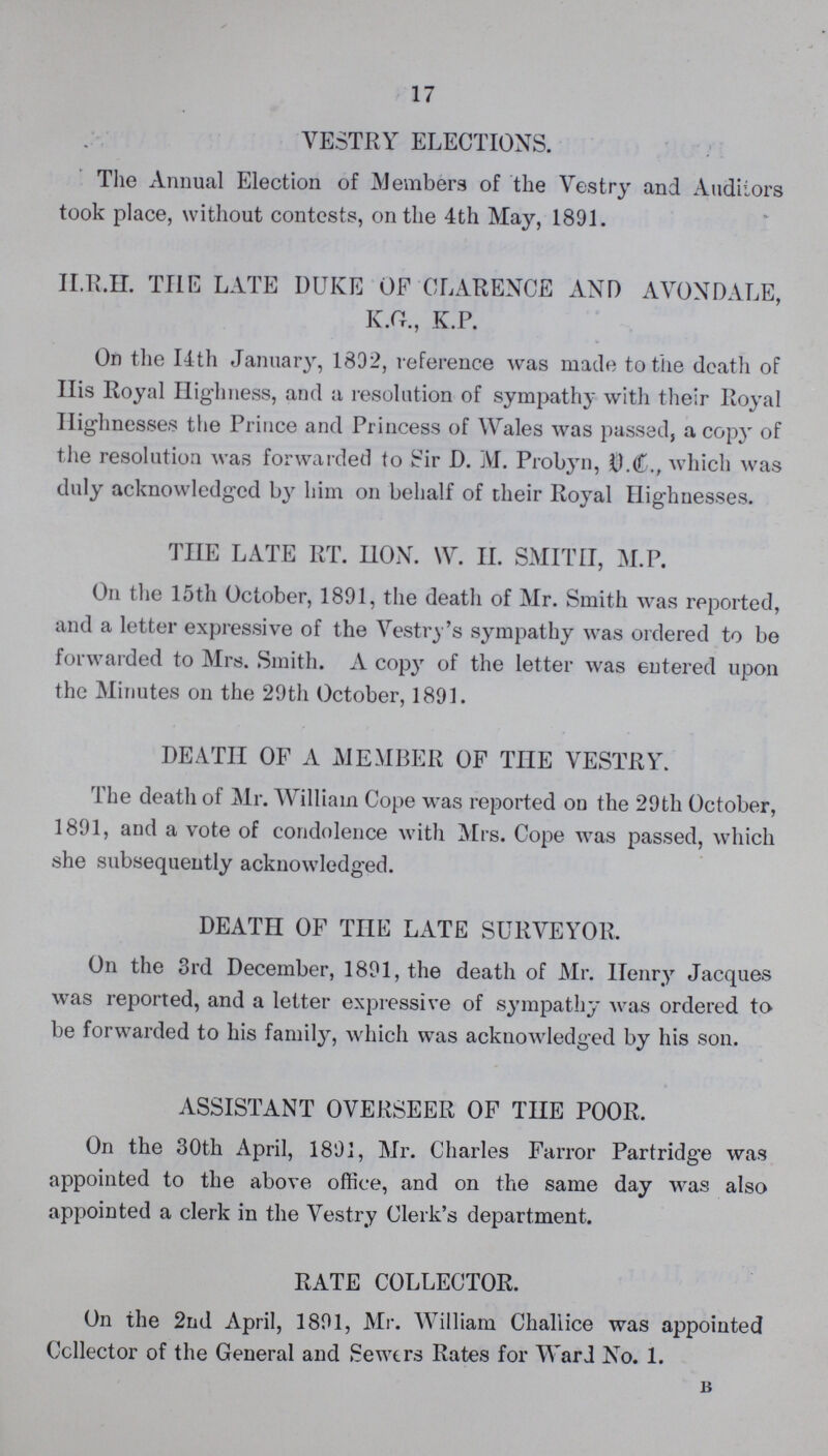 17 VESTRY ELECTIONS. The Annual Election of Members of the Vestry and Auditors took place, without contests, on the 4th May, 1891. H.R.H. THE LATE DUKE OF CLARENCE AND AVONDALE, K.G., K.P. On the 14th January, 1892, reference was made to the death of His Royal Highness, and a resolution of sympathy with their Royal Highnesses the Prince and Princess of Wales was passed, a copy of the resolution was forwarded to Sir D. M. Probyn, V.C., which was duly acknowledged by him on behalf of their Royal Highnesses. THE LATE RT. HON. W. II. SMITH, M.P. On the 15th October, 1891, the death of Mr. Smith was reported, and a letter expressive of the Vestry's sympathy was ordered to be forwarded to Mrs. Smith. A copy of the letter was entered upon the Minutes on the 29th October, 1891. DEATH OF A MEMBER OF TIIE VESTRY. The death of Mr. William Cope was reported on the 29 th October, 1891, and a vote of condolence with Mrs. Cope was passed, which she subsequently acknowledged. DEATH OF THE LATE SURVEYOR. On the 3rd December, 1891, the death of Mr. Henry Jacques was reported, and a letter expressive of sympathy was ordered to be forwarded to his family, which was acknowledged by his son. ASSISTANT OVERSEER OF THE POOR. On the 30th April, 1891, Mr. Charles Farror Partridge was appointed to the above office, and on the same day was also appointed a clerk in the Vestry Clerk's department. RATE COLLECTOR. On the 2nd April, 1891, Mr. William Challice was appointed Collector of the General and Sewers Rates for Ward No. 1. b
