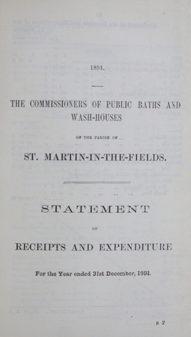 1891. THE COMMISSIONERS OF PUBLIC BATHS AND WASH-HOUSES or the parish of ST. M ARTIN-IN-THE-FIELDS. « i • « STAT J] M K N T of RECEIPTS AND EXPENDITURE For the Year ended 31st December, 1891. E 2