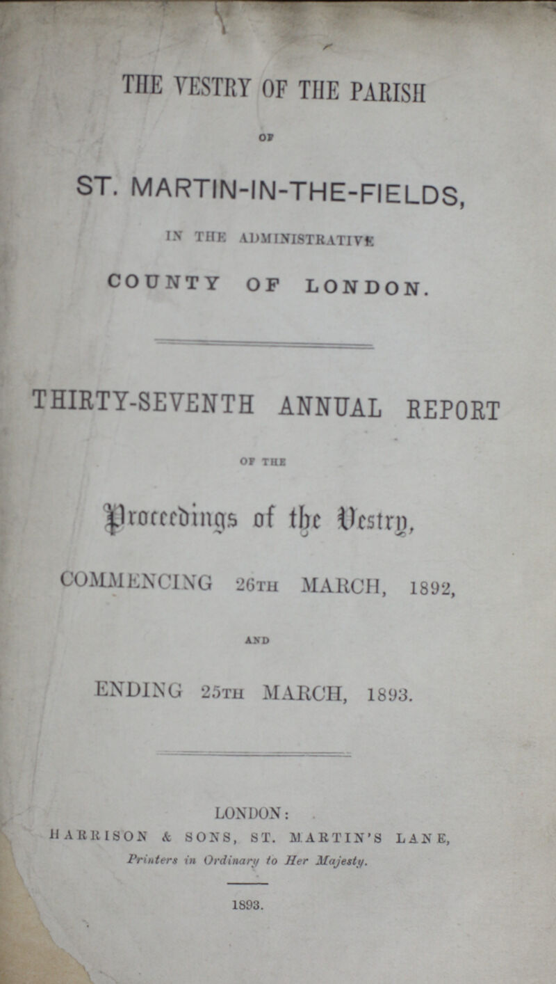 THE VESTRY OF THE PARISH OF ST. MARTIN-IN-THE-FIELDS, IN THE ADMINISTRATIVE COUNTY OF LONDON. THIRTY-SEVENTH ANNUAL REPORT OF THE Proceedings of the Vestry, COMMENCING 26TH MARCH, 1892, and ENDING 25TH MARCH, 1893. LONDON: HARRISON & SONS, ST. MARTIN'S LANE, Printers in Ordinary to Her Majesty. 1893.