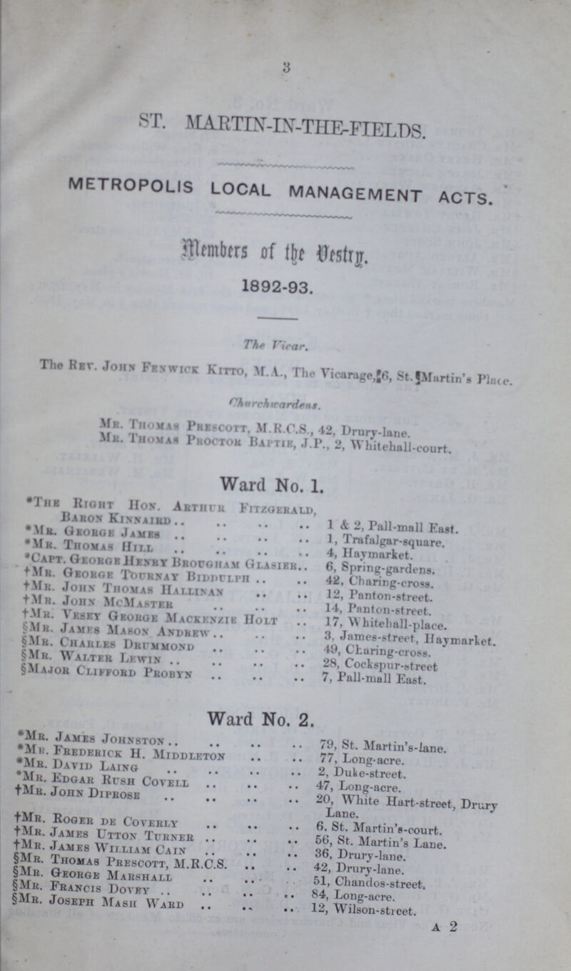 3 ST. MARTIN-IN-THE-FIELDS. METROPOLIS LOCAL MANAGEMENT ACTS. Members of the Vestry. 1892-93. The Vicar. The Rev. John Fenwick Kitto, M.A., The Vicarage, 6, St. Martin’s Place. Churchwardens. Mr. Thomas Prescott, M.R.C.S., 42, Drury-lane. Mr. Thomas Proctor Baptie, J.P., 2, Whitehall-court. Ward No. 1. *The Right Hon. Arthur Fitzgerald, Baron Kinnaird 1 & 2, Pall-mall East. *Mr. George James 1, Trafalgar-square. *Mr. Thomas Hill 4, Haymarket. *Capt. George Henry Brougham Glasier 6, Spring-gardens. † Mr. George Tournay Biddulph 42, Charing-cross. † Mr. John Thomas Hallinan 12, Panton-street. † Mr. John McMaster 14, Panton-street. †Mr. Vesey George Mackenzie Holt 17, Whitehall-place. §Mr. James Mason Andrew 3, James-street, Haymarket. §Mr. Charles Drimmond 49, Charing-crose. §Mr. Walter Lewin 28, Cockspur-street §Major Clifford Probyn 7, Pall-mall East. Ward No. 2. *Mr. James Johnston 79, St. Martin's-lane. *Mr. Fredrrick H. Middleton 77, Long-acre. *Mr. David Laing 2, Duke-street. *Mr. Edgar Hush Coyell 47, Long-acre. †Mr. John Diprose 20, White Hart-street, Drury Lane. †Mr. Roger de Coverly 6. St. Martin's-court. †Mr. James Utton Turner 56, St. Martin's Lane. †Mr. James William Cain 36, Drury-lane. §Mr. Thomas Prescott, M.R.C.S. 42, Drury-lane. §Mh. George Marshall 51, Chandos-street, §Mr. Francis Doyey 84, Long-acre. §Mr. Joseph Mash Ward 12, Wilson-street. A 2