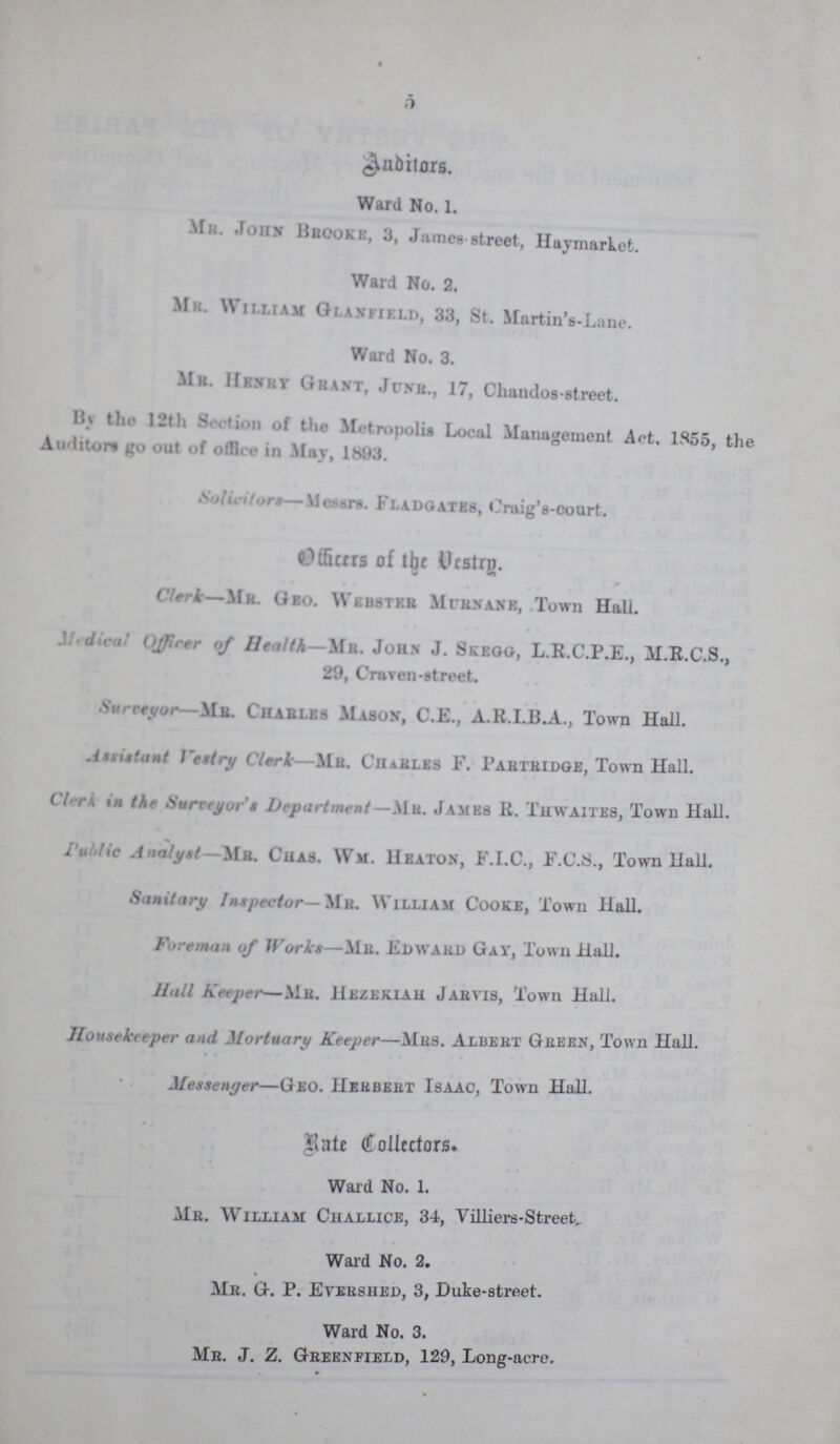 5 Auditors. Ward No. 1. Mr. John brook, 3, Jumes-street, Haymarket. Ward No. 2. Mr. William Glanfield, 33, St. Martin’s-Lane. Ward No. 3. Mr. Henry Grant, Jurn., 17, Chandos-street. By the 12th Section of the Metropolis Local Management Act. 1855, the Auditors go out of office in May, 1883. Solicitors—Messrs. Fladgates, Craig’s-court. Officers of the Vestry. Clerk—Mr. Geo. Webster Murnane, Town Hall. Medical Officer of Health— Mr. John J. Skegg, L.R.C.P.E., M.R.C.S., 29, Craven-street. Surveyor—Mr. Charles Mason, C.E., A.R.I.B.A., Town Hall. Assistant Vestry Clerk—Mr. Charles F. Partridge, Town Hall. Clerk in the Surveyor’s Department—Mr. James R. Thwaites, Town Hall. Public Analyst—Mr. Chas. Wm. Heaton, F.I.C., F.C.S., Town Hall. Sanitary Inspector—Mr. William Cooke, Town Hall. Foreman of Works—Mr. Edward Gay, Town Hall. Hall Keeper—Mr. Hezekiah Jabvis, Town Hall. Housekeeper and, Mortuary Keeper—Mrs. Albert Green, Town Hall. Messenger—Geo. Heubebt Isaac, Town Hall. Rate Collectors. Ward No. 1. Mr. William Challice, 34, Villiers-Street, Ward No. 2. Mr. G. P. Evershed, 3, Duke-street. Ward No. 3. Mr. J. Z. Greenfield, 129, Long-acre.