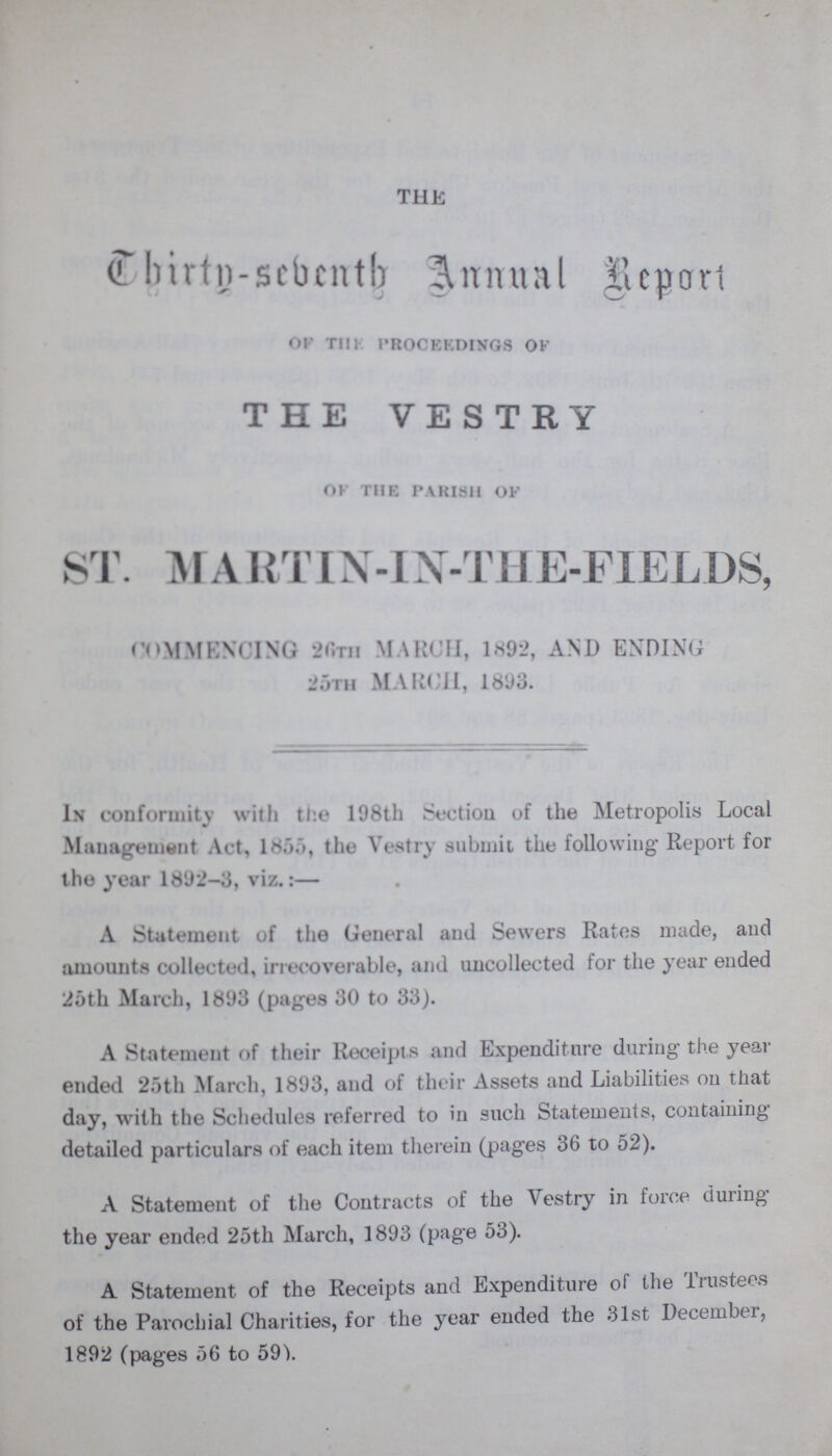 THE Thirty-sebenth Annual Report of the proceedings ok THE VESTRY of the parish of ST. MA RTIN-IN-THE-FIELDS, COMMENCING 26th MARCH, 1892, AND ENDING 25th MARCH, 1893. In conformity with the 198th Section of the Metropolis Local Management Art, 1 the Vestry submit the following Report for the year 1892-3, viz.:— A Statement of the General and Sewers Rates made, and amounts collected, irrecoverable, and uncollected for the year ended 25th March, 1893 (pages 30 to 33). A Statement of their Receipts and Expenditure during the year ended 25th March, 1893, and of their Assets and Liabilities on that day, with the Schedules referred to in such Statements, containing detailed particulars of each item therein (pages 36 to 52). A Statement of the Contracts of the Vestry in force during the year ended 25th March, 1893 (page 53). A Statement of the Receipts and Expenditure of the Trustees of the Parochial Charities, for the year ended the 31st December, 1892 (pages 56 to 59).