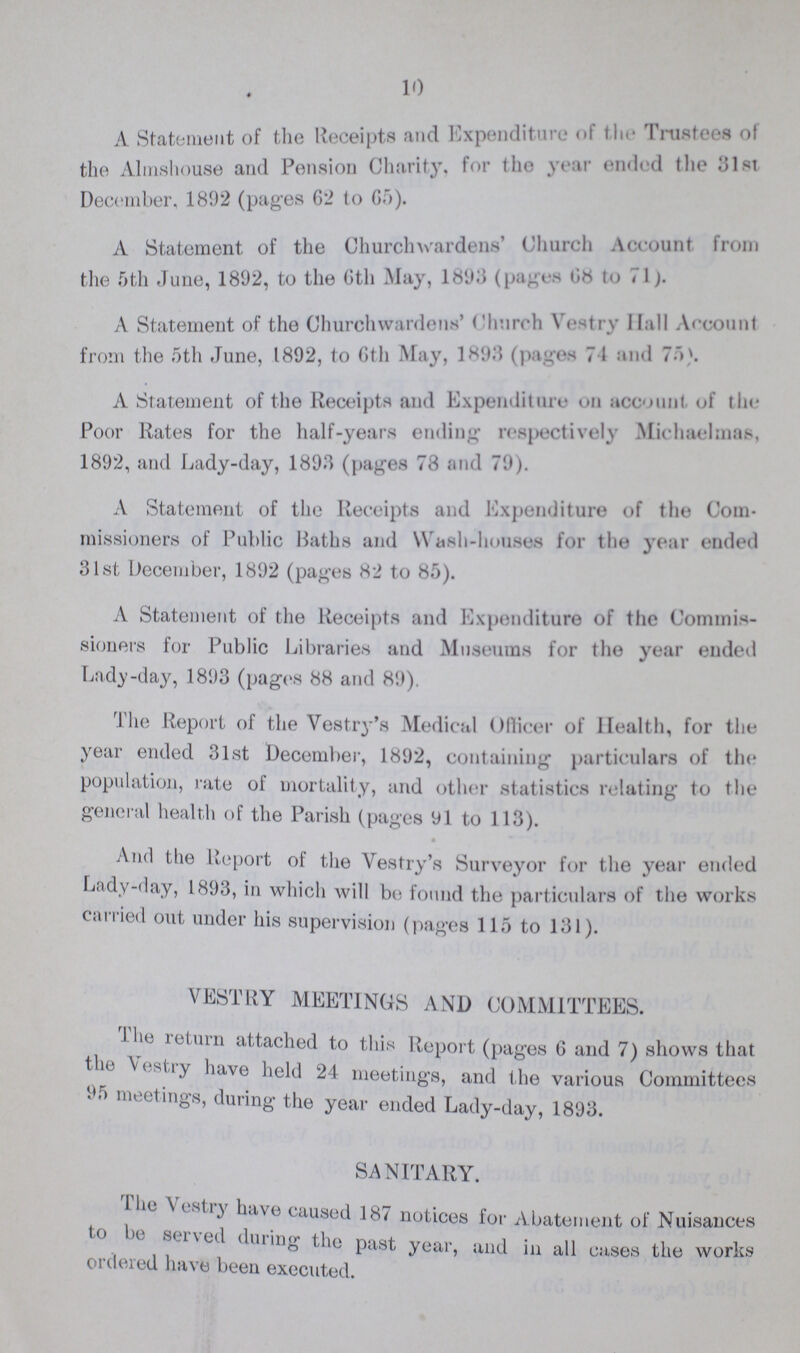 10 A Statement of the Receipts and Expenditure of the Trustees of the Almshouse and Pension Charity, for the year ended the 31st December, 1892 (pages 62 to 65). A Statement of the Churchwardens' Church Account from the 5th June, 1892, to the 6th May, 1893 (pages 68 to 71). A Statement of the Churchwardens’ Church Vestry Hall Account from the 5th June, 1892, to 6th May, 1893 (pages 74 and 75). A Statement of the Receipts and Expenditure on account, of the Poor Rates for the half-years ending respectively Michaelmas, 1892, and Lady-day, 1893 (pages 78 and 79). A Statement of the Receipts and Expenditure of the Com missioners of Public Baths and Wash-houses for the year ended 31st December, 1892 (pages 82 to 85). A Statement of the Receipts and Expenditure of the Commis sioners for Public Libraries and Museums for the year ended Lady-day, 1893 (pages 88 and 89). The Report of the Vestry's Medical Officer of Health, for the year ended 31st December, 1892, containing particulars of the population, rate of mortality, and other statistics relating to the general health of the Parish (pages 91 to 113). And the Report of the Vestry's Surveyor for the year ended Lady-day, 1893, in which will be found the particulars of the works carried out under his supervision (pages 115 to 131). VESTRY MEETINGS AND COMMITTEES. The return attached to this Report (pages 6 and 7) shows that the Vestry have held 24 meetings, and the various Committees 95 meetings, during the year ended Lady-day, 1893. SANITARY. The Vestry have caused 187 notices for Abatement of Nuisances to be served dining the past year, and in all cases the works ordered have been executed.