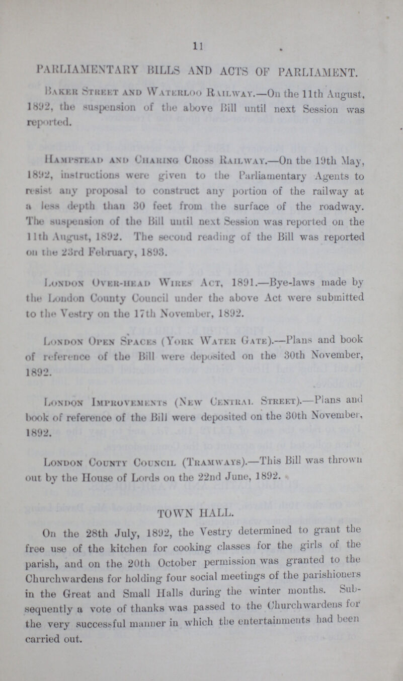 11 PARLIAMENTARY BILLS AND ACTS OF PARLIAMENT. Raker Street and Waterloo Railway.—On the 11th August, 1892, the suspension of the above Hill until next Session was reported. Hampstead and Charing Cross Railway.—On the 19th May, 1892, instructions were given to the Parliamentary Agents to resist any proposal to construct any portion of the railway at a less depth than 30 feet from the surface of the roadway. The suspension of the Bill until next Session was reported on the 11th August, 1892. The second reading of the Bill was reported on the 23rd February, 1893. London Over-head Wires Act, 1891.—Bye-laws made by the London County Council under the above Act were submitted to the Vestry on the 17th November, 1892. London Open Spaces (York Water Gate).—Plans and book of reference of the Bill were deposited on the 30th November, 1892. London Improvements (New Central Street).—Plans and book of reference of the Bill were deposited on the 30th November, 1892. London County Council (Tramways).—This Bill was thrown out by the House of Lords on the 22nd June, 1892. TOWN HALL. On the 28th July, 1892, the Vestry determined to grant the free use of the kitchen for cooking classes for the girls of the parish, and on the 20th October permission was granted to the Churchwardens for holding four social meetings of the parishioners in the Great and Small Halls during the winter months. Sub sequently a vote of thanks was passed to the Churchwardens for the very successful maimer in which the entertainments had been carried out.