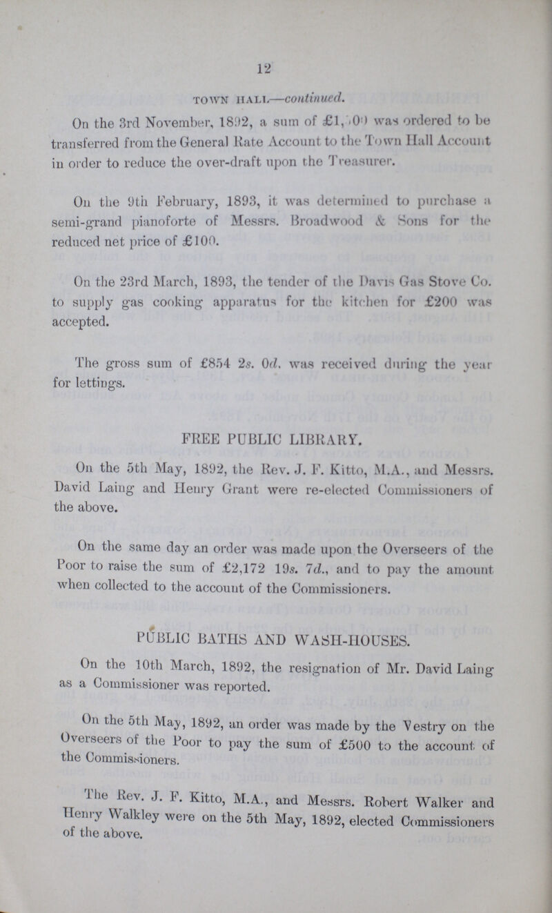 12 Town hall—continued. On the 3rd November, 1892, a sum of £1,500 was ordered to be transferred from the General Rate Account to the Town Hall Account in order to reduce the over-draft upon the Treasurer. On the 9th February, 1893, it was determined to purchase a semi-grand pianoforte of Messrs. Broadwood & Sons for the reduced net price of £100. On the 23rd March, 1893, the tender of the Davis Gas Stove Co. to supply gas cooking apparatus for the kitchen for £200 was accepted. The gross sum of £854 2s. 0d. was received during the year for lettings. FREE PUBLIC LIBRARY. On the 5th May, 1892, the Rev. J. F. Kitto, M.A., and Messrs. David Laing and Henry Grant were re-elected Commissioners of the above. On the same day an order was made upon the Overseers of the Poor to raise the sum of £2,172 19s. 7d., and to pay the amount when collected to the account of the Commissioners. PUBLIC BATHS AND WASH-HOUSES. On the 10th March, 1892, the resignation of Mr. David Laing as a Commissioner was reported. On the 5th May, 1892, an order was made by the Vestry on the Overseers of the Poor to pay the sum of £500 to the account of the Commissioners. The Rev. J. F. Kitto, M.A,, and Messrs. Robert Walker and Henry Walkley were on the 5th May, 1892, elected Commissioners of the above.