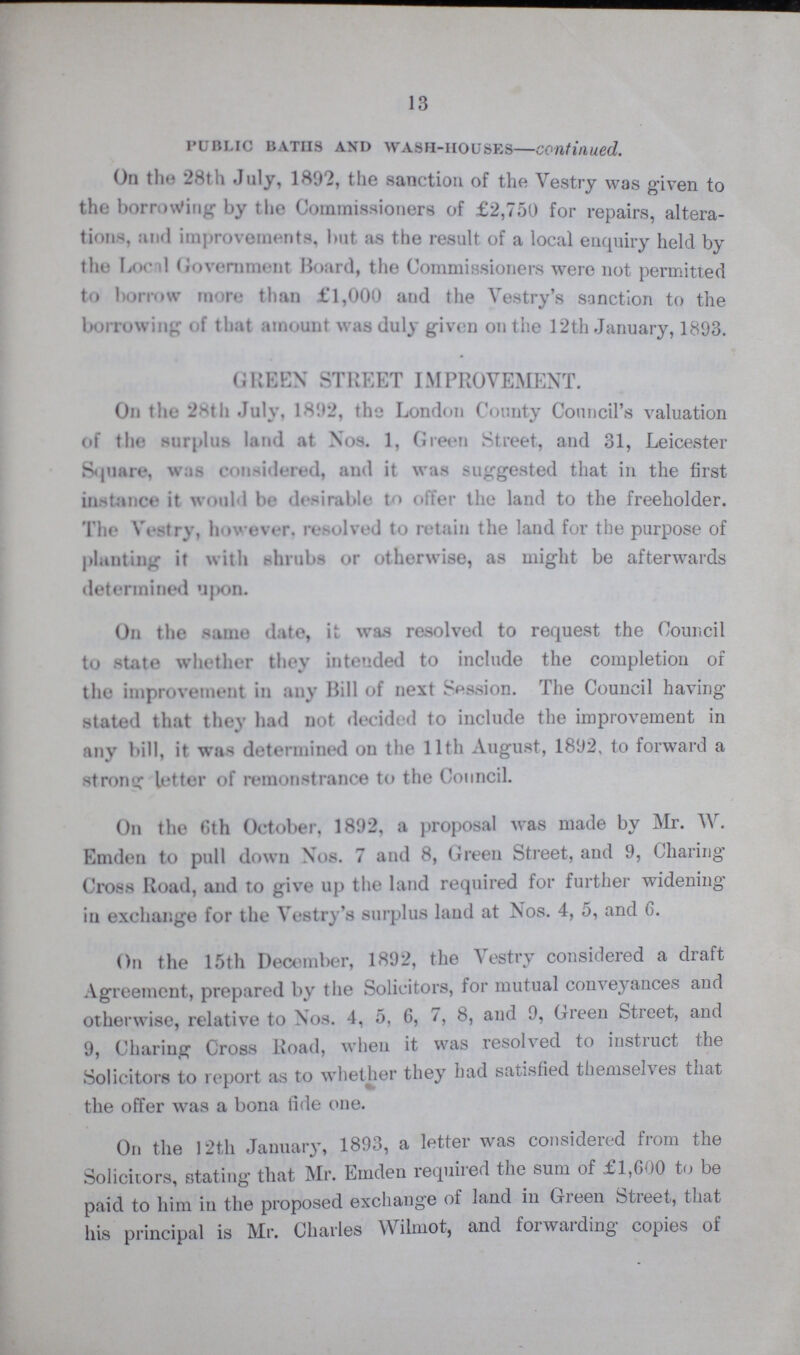 13 Public baths and wash-houses—continued. On the 28th July, 1892, the sanction of the Vestry was given to the borrowing by the Commissioners of £2,750 for repairs, altera tions tod improvements, but as the result of a local enquiry held by the Local Government Hoard, the Commissioners were not permitted to borrow more than £1,000 and the Vestry's sanction to the borrowing of that amount was duly given on the 12th January, 1893. GREEN STREET IMPROVEMENT. On the 28th July. 1892, the London County Council’s valuation of the surplus land at Nos. 1, Green Street, and 31, Leicester Square, was considered, and it was suggested that in the first instance it would be desirable to offer the land to the freeholder. The Vestry, however, resolved to retain the land for the purpose of planting it with shrubs or otherwise, as might be afterwards determined upon. On the same date, it was resolved to request the Council to state whether they intended to include the completion of the improvement in any Hill of next Session. The Council having stated that they had not decided to include the improvement in any bill, it was determined on the 11th August, 1892, to forward a strong letter of remonstrance to the Council. On the 6th October, 1892, a proposal was made by Mr. W. Emden to pull down Nos. 7 and 8, Green Street, and 9, Charing Cross Road, and to give up the land required for further widening in exchange for the Vestry's surplus land at Nos. 4, 5, and 6. On the 15th December, 1892, the Vestry considered a draft Agreement, prepared by the Solicitors, for mutual conveyances and otherwise, relative to Nos. 4, 5, 6, 7, 8, and 9, Green Street, and 9, Charing Cross Road, when it was resolved to instruct the Solicitors to report as to whether they had satisfied themselves that the offer was a bona fide one. On the 12th January, 1893, a letter was considered from the Solicitors, stating' that Mr. Emden required the sum of £1,600 to be paid to him in the proposed exchange of land in Green Street, that his principal is Mr. Charles Wilmot, and forwarding copies of
