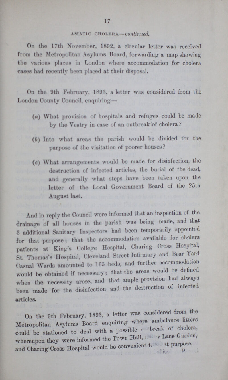 17 Asiatic Cholera — continued. On the 17th November, 1892, a circular letter was received from the Metropolitan Asylums Board, forwarding a map showing the various places in London where accommodation for cholera cases had recently been placed at their disposal. On the 9th February, 1893, a letter was considered from the London County Council, enquiring— (a) What provision of hospitals and refuges could be made by the Vestry in case of an outbreak of cholera? (b) Into what areas the parish would be divided for the purpose of the visitation of poorer houses? (c) What arrangements would be made for disinfection, the destruction of infected articles, the burial of the dead, and generally what steps have been taken upon the letter of the Local Government Board of the 25th August last. And in reply the Council were informed that an inspection of the drainage of all houses in the parish was being made, and that 3 additional Sanitary Inspectors had been temporarily appointed for that purpose; that the accommodation available for cholera patients at King's College Hospital, Charing Cross Hospital, St. Thomas's Hospital, Cleveland Street Intirmary and Bear Yard Casual Wards amounted to 165 beds, and further accommodation would be obtained if necessary; that the areas would be defined when the necessity arose, and that ample provision had always been made for the disinfection and the destruction of infected articles. On the 9th February, 1893, a letter was considered from the Metropolitan Asylums Board enquiring where ambulance litters could be stationed to deal with a possible ??? break of cholera, whereupon they were informed the Town Hall, ??? Lane Garden, and Charing Cross Hospital would be convenient f??? at purpose. B