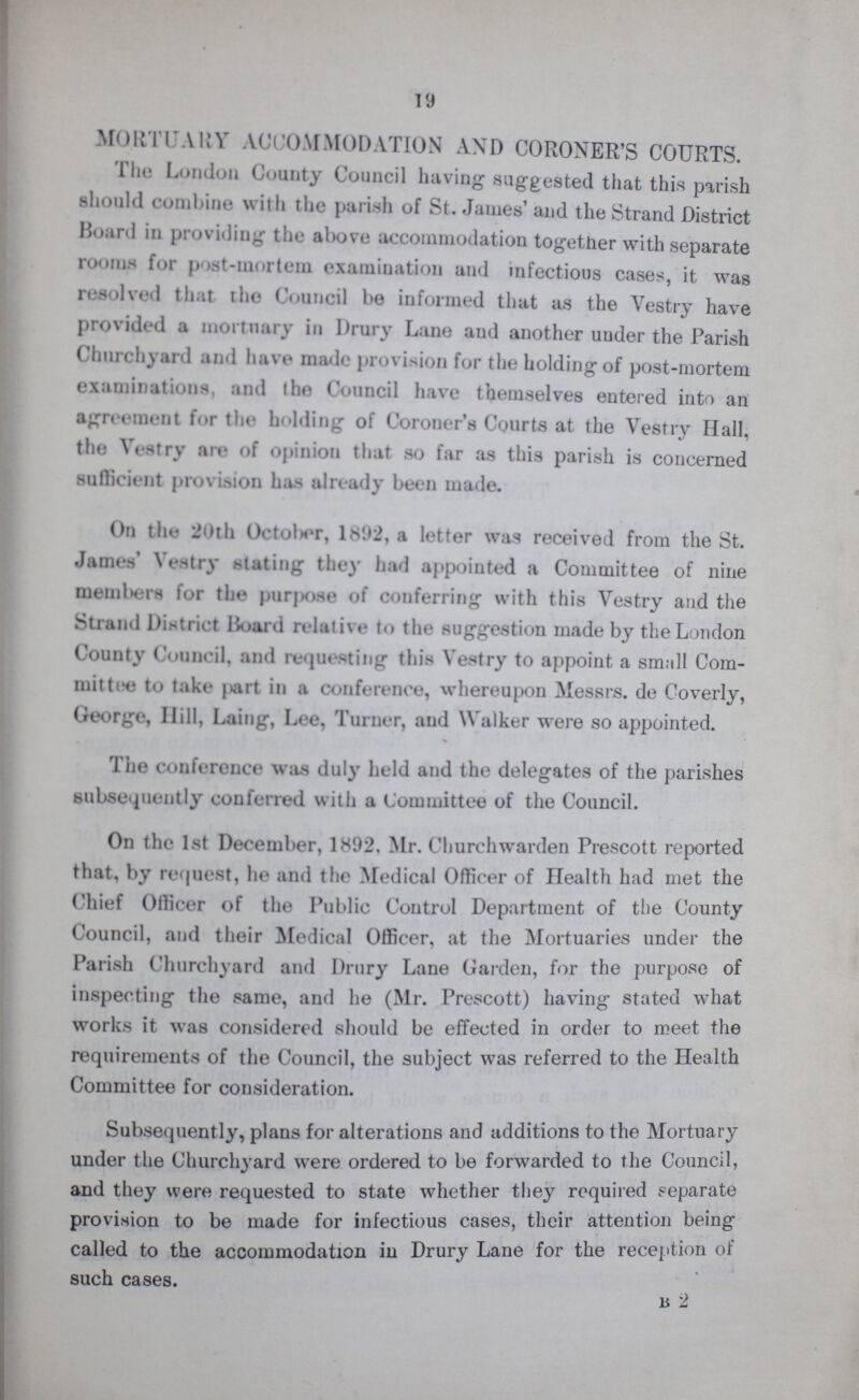 19 MORTUARY ACCOMMODATION AND CORONER'S COURTS. The London County Council having suggested that this parish should combine with the parish of St. James’ and the Strand District Board in providing the above accommodation together with separate rooms for post-mortem examination and infectious cases, it was resolved that the Council be informed that as the Vestry have provided a mortuary in Drury Lane and another under the Parish Churchyard and have made provision for the holding of post-mortem examinations, and the Council have themselves entered into an agreement for the holding of Coroner's Courts at the Vestry Hall, the Vestry are of opinion that so far as this parish is concerned sufficient provision has already been made. On the 20th October, 1892, a letter was received from the St. James’ Vestry stating they had appointed a Committee of nine members for the purpose of conferring with this Vestry and the Strand District Hoard relative to the suggestion made by the London County Council, and requesting this Vestry to appoint a small Com mittee take part in a conference, whereupon Messrs. de Coverly, George, Hill, Laing, Lee, Turner, and Walker were so appointed. The conference was duly held and the delegates of the parishes subsequently conferred with a Committee of the Council. On the 1st December, 1892. Mr. Churchwarden Prescott reported that, by request, he and the Medical Officer of Health had met the Chief Officer of the Public Control Department of the County Council, and their Medical Officer, at the Mortuaries under the Parish Churchyard and Drury Lane Garden, for the purpose of inspecting the same, and he (Mr. Prescott) having stated what works it was considered should be effected in order to meet the requirements of the Council, the subject was referred to the Health Committee for consideration. Subsequently, plans for alterations and additions to the Mortuary under the Churchyard were ordered to be forwarded to the Council, and they were requested to state whether they required separate provision to be made for infectious cases, their attention being called to the accommodation in Drury Lane for the reception of such cases. B 2