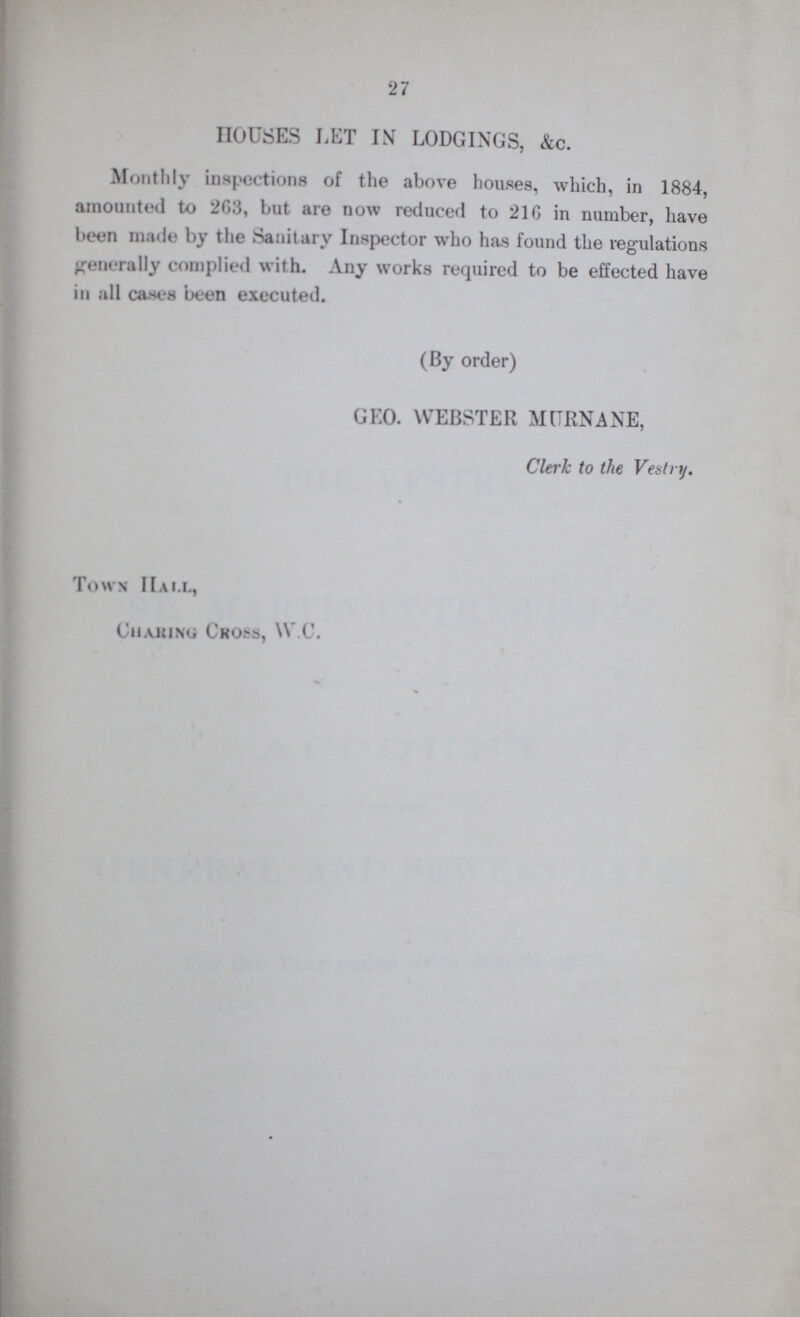 27 HOUSES LET IN LODGINGS, &c. Monthly inspections of the above houses, which, in 1884, amounted to 2G3, but are now reduced to 216 in number, have been made by the Sanitary Inspector who has found the regulations generally complied with. Any works required to be effected have in all cases been executed. (By order) GEO. WEBSTER MURNANE, Clerk to the Vestry. Town Hall, Cmaking Cross, W.C.
