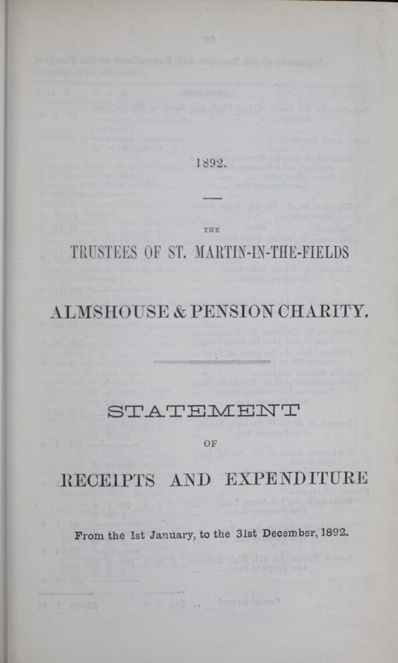 1892. THE TRUSTEES OF ST. MARTIN-IN-THE-FIELDS ALMSHOUSE & PENSION CHARITY, OF RECEIPTS AIND EXPENDITURE From the 1st January, to the 31st December, 1892.