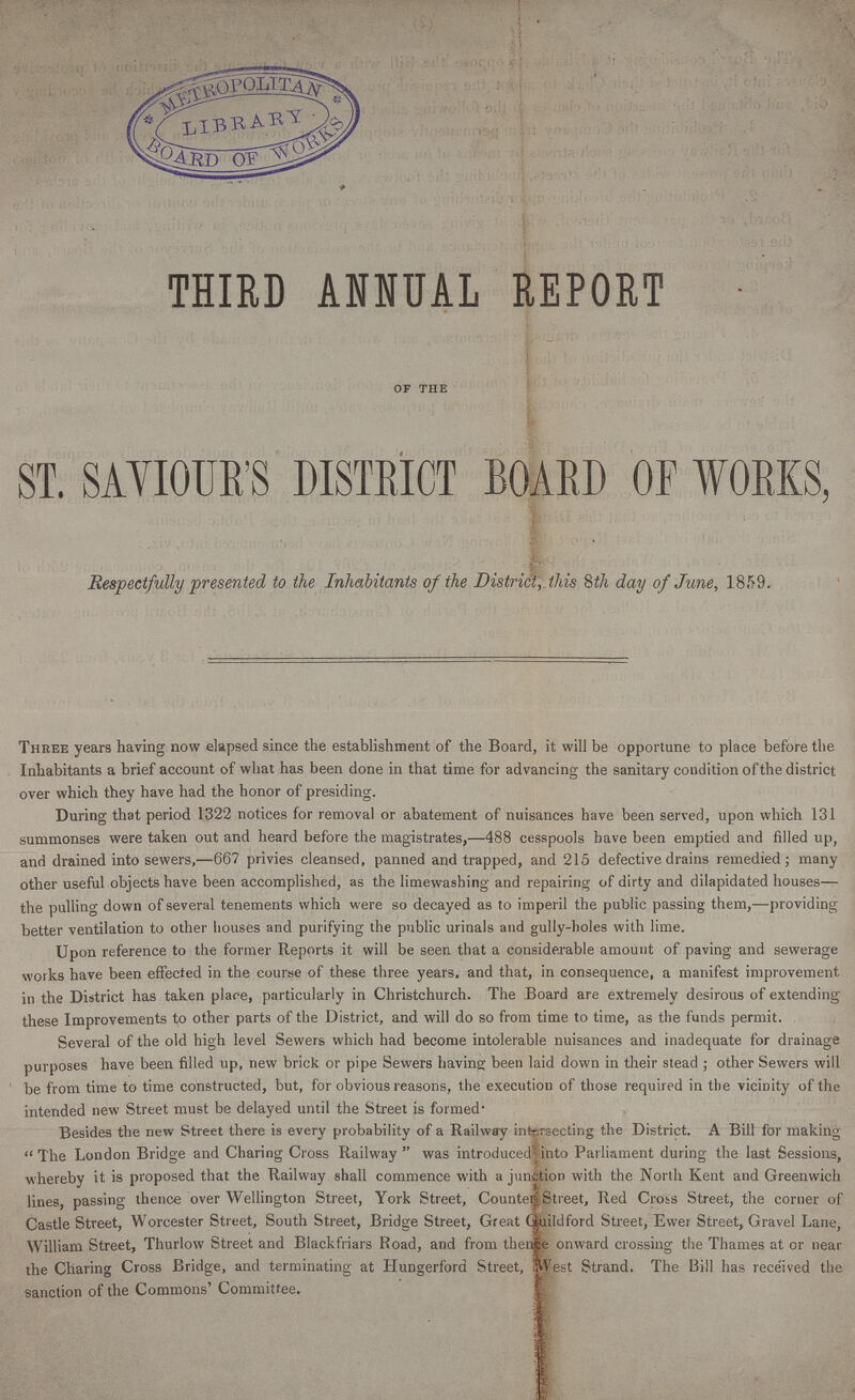 THIRD ANNUAL REPORT of the ST. SAYIOUR'S DISTRICT BOARD OF WORKS, Respectfully presented to the Inhabitants of the District, this 8th day of June, 1859. Three years having now elapsed since the establishment of the Board, it will be opportune to place before the Inhabitants a brief account of what has been done in that time for advancing the sanitary condition of the district over which they have had the honor of presiding. During that period 1322 notices for removal or abatement of nuisances have been served, upon which 131 summonses were taken out and heard before the magistrates,—488 cesspools have been emptied and filled up, and drained into sewers,—667 privies cleansed, panned and trapped, and 215 defective drains remedied; many other useful objects have been accomplished, as the limewashing and repairing of dirty and dilapidated houses— the pulling down of several tenements which were so decayed as to imperil the public passing them,—providing better ventilation to other houses and purifying the public urinals and gully-holes with lime. Upon reference to the former Reports it will be seen that a considerable amount of paving and sewerage works have been effected in the course of these three years, and that, in consequence, a manifest improvement in the District has taken place, particularly in Christchurch. The Board are extremely desirous of extending these Improvements to other parts of the District, and will do so from time to time, as the funds permit. Several of the old high level Sewers which had become intolerable nuisances and inadequate for drainage purposes have been filled up, new brick or pipe Sewers having been laid down in their stead ; other Sewers will be from time to time constructed, but, for obvious reasons, the execution of those required in the vicinity of the intended new Street must be delayed until the Street is formed Besides the new Street there is every probability of a Railway intersecting the District. A Bill for making The London Bridge and Charing Cross Railway was introduced into Parliament during the last Sessions, whereby it is proposed that the Railway shall commence with a junction with the North Kent and Greenwich lines, passing thence over Wellington Street, York Street, Counter Street, Red Cross Street, the corner of Castle Street, Worcester Street, South Street, Bridge Street, Great Guildford Street, Ewer Street, Gravel Lane, William Street, Thurlow Street and Blackfriars Road, and from thence onward crossing the Thames at or near the Charing Cross Bridge, and terminating at Hungerford Street, West Strand. The Bill has received the sanction of the Commons' Committee.
