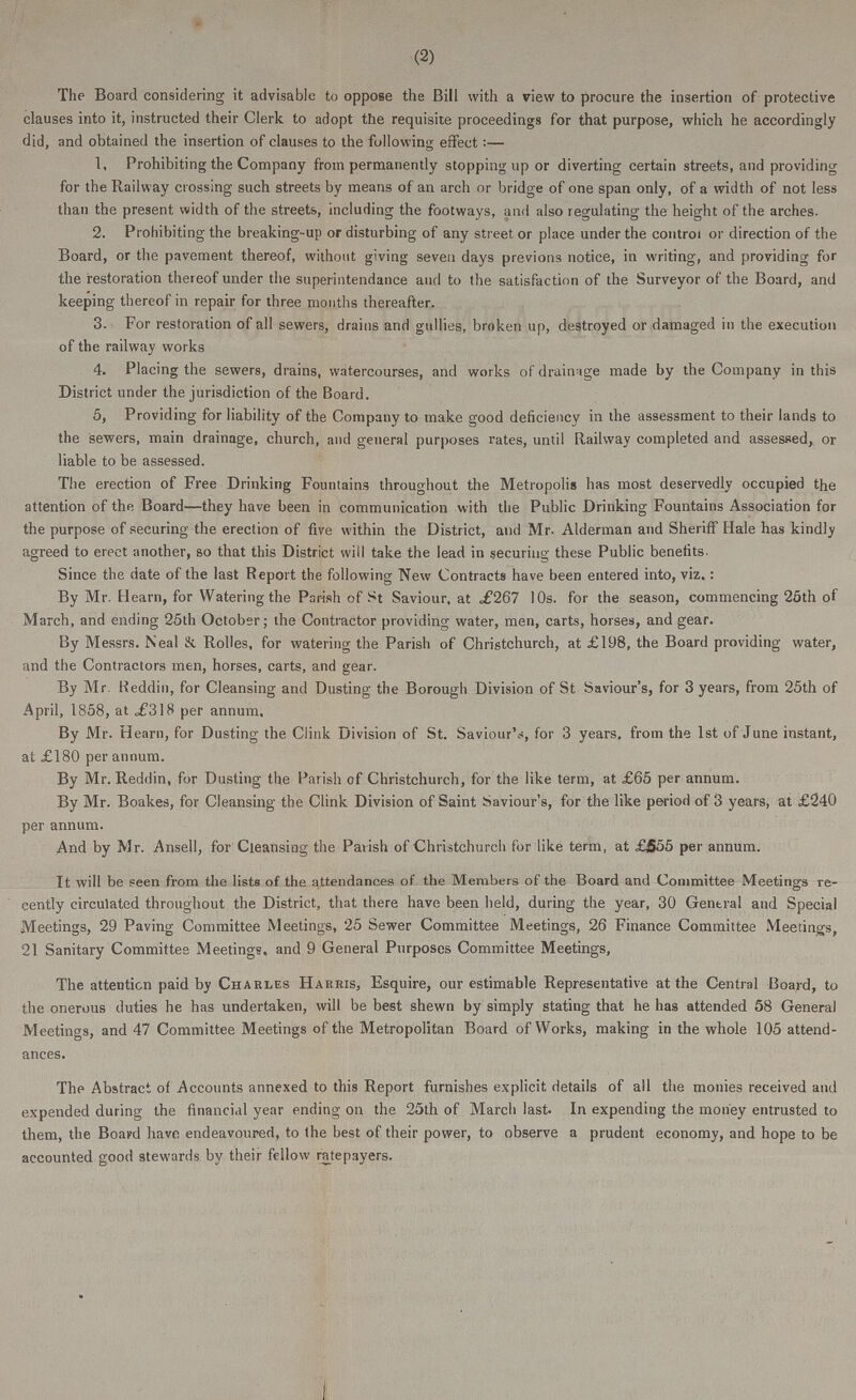 (2) The Board considering it advisable to oppose the Bill with a view to procure the insertion of protective clauses into it, instructed their Clerk to adopt the requisite proceedings for that purpose, which he accordingly did, and obtained the insertion of clauses to the following effect:— 1. Prohibiting the Company from permanently stopping up or diverting certain streets, and providing for the Railway crossing such streets by means of an arch or bridge of one span only, of a width of not less than the present width of the streets, including the footways, and also regulating the height of the arches. 2. Prohibiting the breaking-up or disturbing of any street or place under the control or direction of the Board, or the pavement thereof, without giving seven days previons notice, in writing, and providing for the restoration thereof under the superintendance and to the satisfaction of the Surveyor of the Board, and keeping thereof in repair for three months thereafter. 3. For restoration of all sewers, drains and gullies, broken up, destroyed or damaged in the execution of the railway works 4. Placing the sewers, drains, watercourses, and works of drainage made by the Company in this District under the jurisdiction of the Board. 5. Providing for liability of the Company to make good deficiency in the assessment to their lands to the sewers, main drainage, church, and general purposes rates, until Railway completed and assessed, or liable to be assessed. The erection of Free Drinking Fountains throughout the Metropolis has most deservedly occupied the attention of the Board—they have been in communication with the Public Drinking Fountains Association for the purpose of securing the erection of five within the District, and Mr. Alderman and Sheriff Hale has kindly agreed to erect another, so that this District will take the lead in securing these Public benefits. Since the date of the last Report the following New Contracts have been entered into, viz.: By Mr. Hearn, for Watering the Parish of St Saviour, at ,£267 10s. for the season, commencing 25th of March, and ending 25th October; the Contractor providing water, men, carts, horses, and gear. By Messrs. Neal & Rolles, for watering the Parish of Christchurch, at £198, the Board providing water, and the Contractors men, horses, carts, and gear. By Mr. Reddin, for Cleansing and Dusting the Borough Division of St Saviour's, for 3 years, from 25th of April, 1858, at ,£318 per annum. By Mr. Hearn, for Dusting the Clink Division of St. Saviour's, for 3 years, from the 1st of June instant, at £180 per annum. By Mr. Reddin, for Dusting the Parish of Christchurch, for the like term, at £65 per annum. By Mr. Boakes, for Cleansing the Clink Division of Saint Saviour's, for the like period of 3 years, at £240 per annum. And by Mr. Ansell, for Cleansing the Parish of Christchurch for like term, at £555 per annum. It will be seen from the lists of the attendances of the Members of the Board and Committee Meetings re cently circulated throughout the District, that there have been held, during the year, 30 General and Special Meetings, 29 Paving Committee Meetings, 25 Sewer Committee Meetings, 26 Finance Committee Meetings, 21 Sanitary Committee Meetings, and 9 General Purposes Committee Meetings, The attention paid by Charles Harris, Esquire, our estimable Representative at the Central Board, to the onerous duties he has undertaken, will be best shewn by simply stating that he has attended 58 Genera) Meetings, and 47 Committee Meetings of the Metropolitan Board of Works, making in the whole 105 attend ances. The Abstract of Accounts annexed to this Report furnishes explicit details of all the monies received and expended during the financial year ending on the 25th of March last. In expending the money entrusted to them, the Board have endeavoured, to the best of their power, to observe a prudent economy, and hope to be accounted good stewards by their fellow ratepayers.