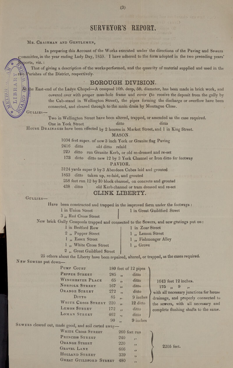 (3) SURVEYOR'S REPORT. Mr. Chairman and Gentlemen, In preparing this Account of the Works executed under the directions of the Paving and Sewers committee, in the year ending Lady Day, 1859. I have adhered to the form adopted in the two preceding years' Reports, viz.: That of giving a description of the works performed, and the quantity of material supplied and used in the two Parishes of the District, respectively. BOROUGH DIVISION. The East-end of the Ladye Chapel—A cesspool 10ft. deep, 5ft. diameter, has been made in brick work, and covered over with proper man-hole frame and cover (to receive the deposit from the gully by the Cab-stand in Wellington Street), the pipes forming the discharge or overflow have been connected, and cleared through to the main drain by Montague Close. Gullies— Two in Wellington Street have been altered, trapped, or amended as the case required. One in York Street ditto ditto House Drainages have been effected by 2 houses in Market Street, and 1 in King Street. MASON. 1034 feet super. of new 3 inch York or Granite flag Paving 2416 ditto old ditto relaid 229 ditto run Granite Kerb, or old re-dressed and re-set 173 ditto ditto new 12 by 3 York Channel or Iron ditto for footway PAVIOR. 3124 yards super 9 by 3 Aberdeen Cubes laid and grouted 1853 ditto taken up, re-laid, and grouted 258 feet run 12 by 10 block channel, on concrete and grouted 438 ditto old Kerb channel or tram dressed and re-set CLINK LIBERTY. Gullies— Have been constructed and trapped in the improved form under the footways : 1 in Union Street 3 „ Red Cross Street 1 in Great Guildford Street New brick Gully Cesspools trapped and connected to the Sewers, and new gratings put on: 1 in Bedford Row 2 „ Pepper Street 1 ,, Essex Street 1 „ White Cross Street 2 „ Great Guildford Street 1 in Zoar Street 1 ,, Lemon Street 1 „ Fishmonger Alley 1 „ Grove 25 others about the Liberty have been repaired, altered, or trapped, as the cases required. New Sewers put down— Pump Court 180 feet of 12 pipes Pepper Street 285 „ ditto Winchester Place 65 „ ditto Norfolk Street 167 ,, ditto Orange Street 272 „ ditto Ditto 85 „ 9 inches White Cross Street 220 „ 12 ditto Lemon Street 172 ,, ditto Loman Street 462 ,, ditto 90 „ 9 inches 1643 feet 12 inches. 175 „ 9 „ with all necessary junctions for house drainage, and properly connected to the sewers, with all necessary and complete flushing shafts to the same. Sewers cleared out, made good, and soil carted away— White Cross Street 260 feet run Princess Street 240 „ Orange Street 220 ,, Gravel Lane 666 „ Holland Street 339 „ Great Guildford Street 480 ,, 2205 feet.