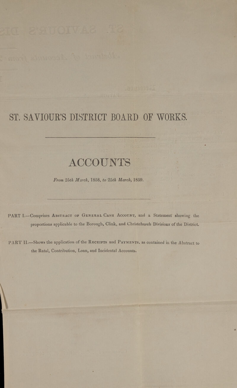 ST. SAVIOUR'S DISTRICT BOARD OF WORKS. ACCOUNTS From 25th March, 1858, to 25th March, 1859. PART I.—Comprises Abstract op General Cash Account, and a Statement showing the proportions applicable to the Borough, Clink, and Christchurch Divisions of the District. PART II.—Shows the application of the Receipts and Payments, as contained in the Abstract to the Ratal, Contribution, Loan, and Incidental Accounts.