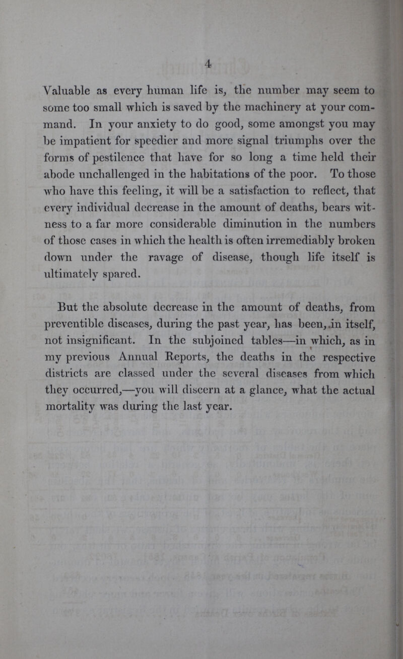 4 Valuable as every human life is, the number may seem to some too small which is saved by the machinery at your com mand. In your anxiety to do good, some amongst you may be impatient for speedier and more signal triumphs over the forms of pestilence that have for so long a time held their abode unchallenged in the habitations of the poor. To those who have this feeling, it will be a satisfaction to reflect, that every individual decrease in the amount of deaths, bears wit ness to a far more considerable diminution in the numbers of those cases in which the health is often irremediably broken down under the ravage of disease, though life itself is ultimately spared. But the absolute decrease in the amount of deaths, from preventible diseases, during the past year, has been, .in itself, not insignificant. In the subjoined tables—in which, as in my previous Annual Reports, the deaths in the respective districts are classed under the several diseases from which they occurred,—you will discern at a glance, what the actual mortality was during the last year.