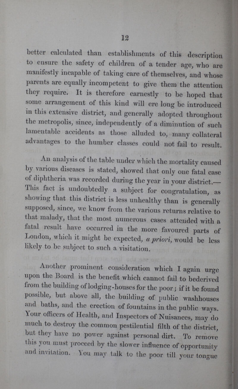 12 better calculated than establishments of this description to ensure the safety of children of a tender age, who are manifestly incapable of taking care of themselves, and whose parents are equally incompetent to give them the attention they require. It is therefore earnestly to be hoped that some arrangement of this kind will ere long be introduced in this extensive district, and generally adopted throughout the metropolis, since, independently of a diminution of such lamentable accidents as those alluded to, many collateral advantages to the humber classes could not fail to result. An analysis of the table under which the mortality caused by various diseases is stated, showed that only one fatal case of diphtheria was recorded during the year in your district.— This fact is undoubtedly a subject for congratulation, as showing that this district is less unhealthy than is generally supposed, since, we know from the various returns relative to that malady, that the most numerous cases attended with a fatal result have occurred in the more favoured parts of London, which it might be expected, a priori, would be less likely to be subject to such a visitation. Another prominent consideration which I again urge upon the Board is the benefit which cannot fail to bederived from the building of lodging-houses for the poor; if it be found possible, but above all, the building of public washhouses and baths, and the erection of fountains in the public ways. Your officers of Health, and Inspectors of Nuisances, may do much to destroy the common pestilential filth of the district, but they have no power against personal dirt. To remove this you must proceed by the slower influence of opportunity and invitation. You may talk to the poor till your tongue