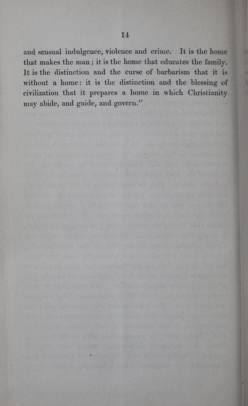 14 and sensual indulgence, violence and crime. It is the home that makes the man; it is the home that educates the family. It is the distinction and the curse of barbarism that it is without a home: it is the distinction and the blessing of civilization that it prepares a home in which Christianity may abide, and guide, and govern.