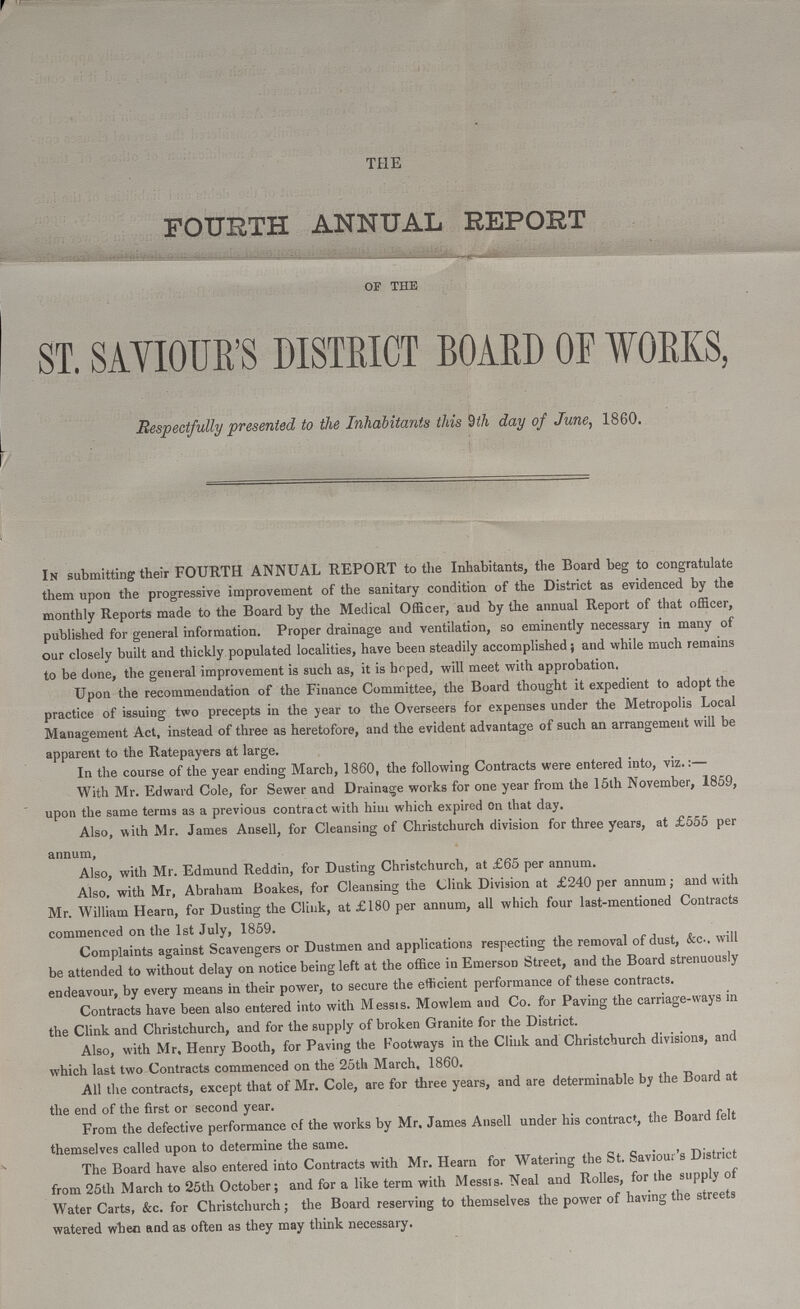 THE FOURTH ANNUAL REPORT OF THE ST. SAVIOUR'S DISTRICT BOARD OF WORKS, Respectfully presented to the Inhabitants this 9th day of June, 1860. In submitting their FOURTH ANNUAL REPORT to the Inhabitants, the Board beg to congratulate them upon the progressive improvement of the sanitary condition of the District as evidenced by the monthly Reports made to the Board by the Medical Officer, and by the annual Report of that officer, published for general information. Proper drainage and ventilation, so eminently necessary in many of our closely built and thickly populated localities, have been steadily accomplished; and while much remains to be done, the general improvement is such as, it is hoped, will meet with approbation. Upon the recommendation of the Finance Committee, the Board thought it expedient to adopt the practice of issuing two precepts in the year to the Overseers for expenses under the Metropolis Local Management Act, instead of three as heretofore, and the evident advantage of such an arrangement will be apparent to the Ratepayers at large. In the course of the year ending March, 1860, the following Contracts were entered into, viz.:— With Mr. Edward Cole, for Sewer and Drainage works for one year from the 15th November, 1859, upon the same terms as a previous contract with him which expired on that day. Also, with Mr. James Ansell, for Cleansing of Christchurch division for three years, at £555 per annum, Also, with Mr. Edmund Reddin, for Dusting Christchurch, at £65 per annum. Also, with Mr, Abraham Boakes, for Cleansing the Clink Division at £240 per annum; and with Mr. William Hearn, for Dusting the Clink, at £180 per annum, all which four last-mentioned Contracts commenced on the 1st July, 1859. Complaints against Scavengers or Dustmen and applications respecting the removal of dust, &c-. will be attended to without delay on notice being left at the office in Emerson Street, and the Board strenuously endeavour, by every means in their power, to secure the efficient performance of these contracts. Contracts have been also entered into with Messis. Mowlem and Co. for Paving the carriage-ways in the Clink and Christchurch, and for the supply of broken Granite for the District. Also, with Mr, Henry Booth, for Paving the Footways in the Clink and Christchurch divisions, and which last two Contracts commenced on the 25th March, 1860. All the contracts, except that of Mr. Cole, are for three years, and are determinable by the Board at the end of the first or second year. From the defective performance of the works by Mr. James Ansell under his contract, the Board felt themselves called upon to determine the same. The Board have also entered into Contracts with Mr. Hearn for Watering the St. Saviour's District from 25th March to 25th October; and for a like term with Messrs. Neal and Rolles, for the supply of Water Carts, &c. for Christchurch; the Board reserving to themselves the power of having the streets watered when and as often as they may think necessary.