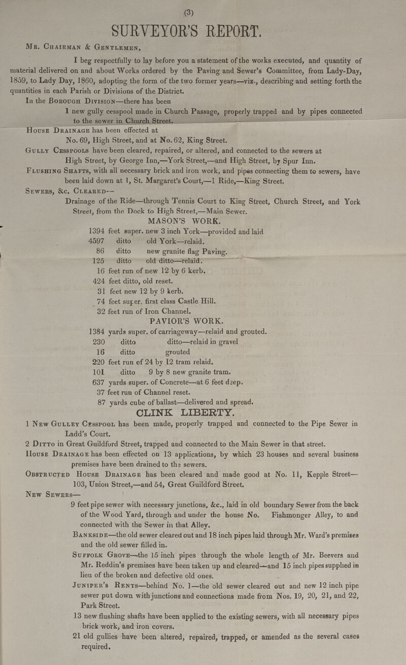 (3) SURVEYOR'S REPORT. Ma. Chairman & Gentlemen, I beg respectfully to lay before you a statement of the works executed, and quantity of material delivered on and about Works ordered by the Paving and Sewer's Committee, from Lady-Day, 1859, to Lady Day, 1860, adopting the form of the two former years—viz., describing and setting forth the quantities in each Parish or Divisions of the District. In the Borough Division—there has been 1 new gully cesspool made in Church Passage, properly trapped and by pipes connected to the sewer in Church Street. House Drainage has been effected at No. 69, High Street, and at No. 62, King Street. Gully Cesspools have been cleared, repaired, or altered, and connected to the sewers at High Street, by George Inn,—York Street,—and High Street, by Spur Inn. Flushing Shafts, with all necessary brick and iron work, and pipes connecting them to sewers, have been laid down at 1, St. Margaret's Court,—1 Ride,—King Street. Sewers, &c. Cleared— Drainage of the Ride—through Tennis Court to King Street, Church Street, and York Street, from the Dock to High Street,—Main Sewer. MASON'S WORK. 1394 feet super, new 3 inch York—provided and laid 4597 ditto old York—relaid. 86 ditto new granite flag Paving. 125 ditto old ditto—relaid. 16 feet run of new 12 by 6 kerb. 424 feet ditto, old reset. 31 feet new 12 by 9 kerb. 74 feet super, first class Castle Hill. 32 feet run of Iron Channel. PAVIOR'S WORK. 384 yards super, of carriageway—relaid and grouted. 230 ditto ditto—relaid in gravel 16 ditto grouted 220 feet run of 24 by 12 tram relaid. 101 ditto 9 by 8 new granite tram. 637 yards super, of Concrete—at 6 feet d;ep. 37 feet run of Channel reset. 87 yards cube of ballast—delivered and spread. CLINK LIBERTY. 1 New Gulley Cesspool has been made, properly trapped and connected to the Pipe Sewer in Ladd's Court. 2 Ditto in Great Guildford Street, trapped and connected to the Main Sewer in that street. House Drainage has been effected on 13 applications, by which 23 houses and several business premises have been drained to ths sewers. Obstructed House Drainage has been cleared and made good at No. 11, Kepple Street— 103, Union Street,—and 54, Great Guildford Street. New Sewers— 9 feet pipe sewer with necessary junctions, &c., laid in old boundary Sewer from the back of the Wood Yard, through and under the house No. Fishmonger Alley, to and connected with the Sewer in that Alley. Bankside—the old sewer cleared out and 18 inch pipes laid through Mr. Ward's premises and the old sewer filled in. Suffolk Grove—the 15 inch pipes through the whole length of Mr. Beevers and Mr. Reddin's premises have been taken up and cleared-and 15 inch pipes supplied in lieu of the broken and defective old ones. Juniper's Rents—behind No. 1—the old sewer cleared out and new 12 inch pipe sewer put down with junctions and connections made from Nos. 19, 20, 21, and 22, Park Street. 13 new flushing shafts have been applied to the existing sewers, with all necessary pipes brick work, and iron covers. 21 old gullies have been altered, repaired, trapped, or amended as the several cases required.