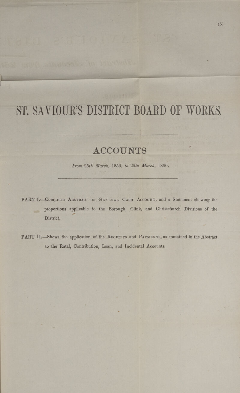 (5) ST. SAVIOUR'S DISTRICT BOARD OF WORKS. ACCOUNTS From 25th March, 1859, to 25th March, 1860. PART I.—Comprises Abstract of General Cash Account, and a Statement shewing the proportions applicable to the Borough, Clink, and Christchurch Divisions of the District. PART II.—Shews the application of the Receipts and Payments, as contained in the Abstract to the Ratal, Contribution, Loan, and Incidental Accounts.