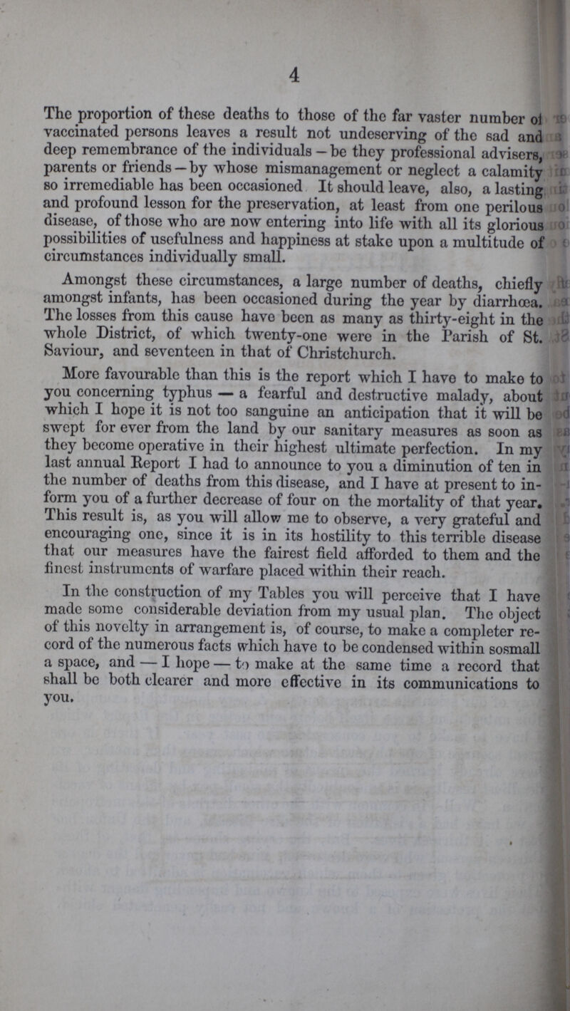4 The proportion of these deaths to those of the far vaster number of vaccinated persons leaves a result not undeserving of the sad and deep remembrance of the individuals — be they professional advisers, parents or friends — by whose mismanagement or neglect a calamity so irremediable has been occasioned It should leave, also, a lasting and profound lesson for the preservation, at least from one perilous disease, of those who are now entering into life with all its glorious possibilities of usefulness and happiness at stake upon a multitude of circumstances individually small. Amongst these circumstances, a large number of deaths, chiefly amongst infants, has been occasioned during the year by diarrhoea. The losses from this cause have been as many as thirty-eight in the whole District, of which twenty-one were in the Parish of St. Saviour, and seventeen in that of Christchurch. More favourable than this is the report which I have to make to you concerning typhus — a fearful and destructive malady, about which I hope it is not too sanguine an anticipation that it will be swept for ever from the land by our sanitary measures as soon as they become operative in their highest ultimate perfection. In my last annual Report I had to announce to you a diminution of ten in the number of deaths from this disease, and I have at present to in form you of a further decrease of four on the mortality of that year. This result is, as you will allow me to observe, a very grateful and encouraging one, since it is in its hostility to this terrible disease that our measures have the fairest field afforded to them and the finest instruments of warfare placed within their reach. In the construction of my Tables you will perceive that I have made some considerable deviation from my usual plan. The object of this novelty in arrangement is, of course, to make a completer re cord of the numerous facts which have to be condensed within sosmall a space, and — I hope — to make at the same time a record that shall be both clearer and more effective in its communications to you.