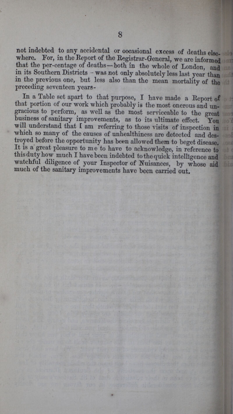 8 not indebted to any accidental or occasional excess of deaths else where. For, in the Report of the Registrar-General, we are informed that the per-centage of deaths —both in the whole of London, and in its Southern Districts - was not only absolutely less last year than in the previous one, but less also than the mean mortality of the preceding seventeen years- In a Table set apart to that purpose, I have made a Report of that portion of our work which probably is the most onerous and un gracious to perform, as well as the most serviceable to the great business of sanitary improvements, as to its ultimate effect. You will understand that I am referring to those visits of inspection in which so many of the causes of unhealthiness are detected and des troyed before the opportunity has been allowed them to beget disease. It is a great pleasure to m e to have to acknowledge, in reference to this duty how much I have been indebted to the quick intelligence and watchful diligence of your Inspector of Nuisances, by whose aid much of the sanitary improvements have been carried out.