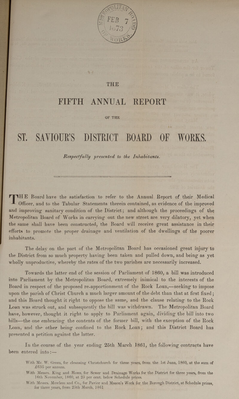 THE FIFTH ANNUAL REPORT OF THE ST. SAVIOUR'S DISTRICT BOARD OF WORKS. Respectfully presented to the Inhabitants. THE Board have the satisfaction to refer to the Annual report of their Medical Officer, and to the Tabular Statements therein contained, as evidence of the improved and improving sanitary condition of the District; and although the proceeding's of the Metropolitan Board of Works in carrying out the new street are very dilatory, yet when the same shall have been constructed, the Board will receive great assistance in their efforts to promote the proper drainage and ventilation of the dwellings of the poorer inhabitants. The delay on the part of the Metropolitan Board has occasioned great injury to the District from so much property having been taken and pulled down, and being as yet wholly unproductive, whereby the rates of the two parishes are necessarily increased. Towards the latter end of the session of Parliament of 1860, a bill was introduced into Parliament by the Metropolitan Board, extremely inimical to the interests of the Board in respect of the proposed re-apportionment of the Rock Loan,—seeking to impose upon the parish of Christ Church a much larger amount of the debt than that at first fixed; and this Board thought it right to oppose the same, and the clause relating to the Rock Loan was struck out, and subsequently the bill was withdrawn. The Metropolitan Board have, however, thought it right to apply to Parliament again, dividing the bill into two bills—the one embracing the contents of the former bill, with the exception of the Rock Loan, and the other being' confined to the Bock Loan; and this District Board has presented a petition against the latter. In the course of the year ending 25th March 1861, the following contracts have been entered into:— With Mr. W. Green, for cleansing Christchurch for three years; from the 1st June, 1860, at the sum of £635 per annum. With Messrs. King and Howe, for Sewer and Drainage Works for the District for three years, from the 16th November, 1860, at 25 per cent. below Schedule prices. With Messrs. Mowlem and Co., for Pavior and Mason's Work for the Borough District, at Schedule prices, for three years, from 25th March, 1861