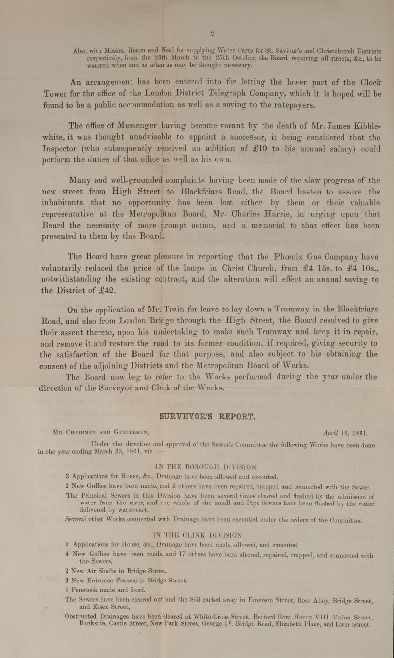 2 Also, with Messrs. Hearn and Neal for supplying Water Carts for St. Saviour's and Christchurch Districts respectively, from the 25th March to the 25th October, the Board requiring all streets, &c., to be watered when and as often as may be thought necessary. An arrangement has been entered into for letting the lower part of the Clock Tower for the office of the London District Telegraph Company, which it is hoped will be found to be a public accommodation as well as a saving to the ratepayers. The office of Messenger having become vacant by the death of Mr. James Kibble white, it was thought unadvisable to appoint a successor, it being considered that the Inspector (who subsequently received an addition of £10 to his annual salary) could perform the duties of that office as well as his own. Many and well-grounded complaints having been made of the slow progress of the new street from High Street to Blackfriars Road, the Board hasten to assure the inhabitants that no opportunity has been lost either by them or their valuable representative at the Metropolitan Board, Mr. Charles Harris, in urging upon that Board the necessity of more prompt action, and a memorial to that effect has been presented to them by this Board. The Board have great pleasure in reporting that the Phoenix Gas Company have voluntarily reduced the price of the lamps in Christ Church, from £4 l5s. to £4 10s., notwithstanding the existing contract, and the alteration will effect an annual saving to the District of £42. On the application of Mr. Train for leave to lay down a Tramway in the Blackfriars Road, and also from London Bridge through the High Street, the Board resolved to give their assent thereto, upon his undertaking to make such Tramway and keep it in repair, and remove it and restore the road to its former condition, if required, giving security to the satisfaction of the Board for that purpose, and also subject to his obtaining the consent of the adjoining Districts and the Metropolitan Board of Works. The Board now beg to refer to the Works performed during the year under the direction of the Surveyor and Clerk of the Works. SURVEYOR'S REPORT. Mr. Chairman and Gentlemen, April 16, 1861. Under the direction and approval of the Sewer's Committee the following Works have been done in the year ending March 25, 1861, viz.:— IN THE BOROUGH DIVISION 3 Applications for House, &c., Drainage have been allowed and executed. 2 New Gullies have been made, and 2 others have been repaired, trapped and connected with the Sewer. The Principal Sewers in this Division have been several times cleared and flushed by the admission of water from the river, and the whole of the small and Pipe Sewers have been flushed by the water delivered by water-cart. Several other Works connected with Drainage have been executed under the orders of the Committee. IN THE CLINK DIVISION. 9 Applications for House, &c., Drainage have been made, allowed, and executed. 4 New Gullies have been made, and 17 others have been altered, repaired, trapped, and connected with the Sewers. 2 New Air Shafts in Bridge Street. 2 New Entrance Frames in Bridge Street. 1 Penstock made and fixed. The Sewers have been cleared out and the Soil carted away in Emerson Street, Rose Alley, Bridge Street, and Essex Street, Obstructed Drainages have been cleared at White-Cross Street, Bedford Row, Henry VIII. Union Street, Bankside, Castle Street, New Park Street, George IV. Bridge Road, Elizabeth Place, and Ewer Street.
